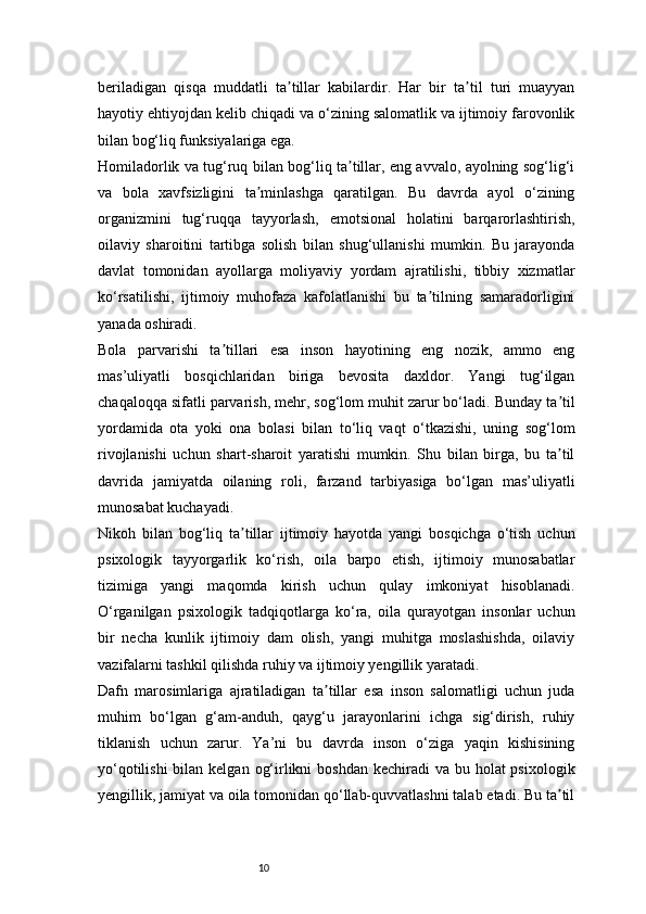 10beriladigan   qisqa   muddatli   ta tillar   kabilardir.   Har   bir   ta til   turi   muayyanʼ ʼ
hayotiy ehtiyojdan kelib chiqadi va o‘zining salomatlik va ijtimoiy farovonlik
bilan bog‘liq funksiyalariga ega.
Homiladorlik va tug‘ruq bilan bog‘liq ta tillar, eng avvalo, ayolning sog‘lig‘i	
ʼ
va   bola   xavfsizligini   ta minlashga   qaratilgan.   Bu   davrda   ayol   o‘zining	
ʼ
organizmini   tug‘ruqqa   tayyorlash,   emotsional   holatini   barqarorlashtirish,
oilaviy   sharoitini   tartibga   solish   bilan   shug‘ullanishi   mumkin.   Bu   jarayonda
davlat   tomonidan   ayollarga   moliyaviy   yordam   ajratilishi,   tibbiy   xizmatlar
ko‘rsatilishi,   ijtimoiy   muhofaza   kafolatlanishi   bu   ta tilning   samaradorligini	
ʼ
yanada oshiradi.
Bola   parvarishi   ta tillari   esa   inson   hayotining   eng   nozik,   ammo   eng	
ʼ
mas’uliyatli   bosqichlaridan   biriga   bevosita   daxldor.   Yangi   tug‘ilgan
chaqaloqqa sifatli parvarish, mehr, sog‘lom muhit zarur bo‘ladi. Bunday ta til	
ʼ
yordamida   ota   yoki   ona   bolasi   bilan   to‘liq   vaqt   o‘tkazishi,   uning   sog‘lom
rivojlanishi   uchun   shart-sharoit   yaratishi   mumkin.   Shu   bilan   birga,   bu   ta til
ʼ
davrida   jamiyatda   oilaning   roli,   farzand   tarbiyasiga   bo‘lgan   mas’uliyatli
munosabat kuchayadi.
Nikoh   bilan   bog‘liq   ta tillar   ijtimoiy   hayotda   yangi   bosqichga   o‘tish   uchun	
ʼ
psixologik   tayyorgarlik   ko‘rish,   oila   barpo   etish,   ijtimoiy   munosabatlar
tizimiga   yangi   maqomda   kirish   uchun   qulay   imkoniyat   hisoblanadi.
O‘rganilgan   psixologik   tadqiqotlarga   ko‘ra,   oila   qurayotgan   insonlar   uchun
bir   necha   kunlik   ijtimoiy   dam   olish,   yangi   muhitga   moslashishda,   oilaviy
vazifalarni tashkil qilishda ruhiy va ijtimoiy yengillik yaratadi.
Dafn   marosimlariga   ajratiladigan   ta tillar   esa   inson   salomatligi   uchun   juda	
ʼ
muhim   bo‘lgan   g‘am-anduh,   qayg‘u   jarayonlarini   ichga   sig‘dirish,   ruhiy
tiklanish   uchun   zarur.   Ya’ni   bu   davrda   inson   o‘ziga   yaqin   kishisining
yo‘qotilishi  bilan kelgan  og‘irlikni  boshdan kechiradi  va bu holat  psixologik
yengillik, jamiyat va oila tomonidan qo‘llab-quvvatlashni talab etadi. Bu ta til	
ʼ 