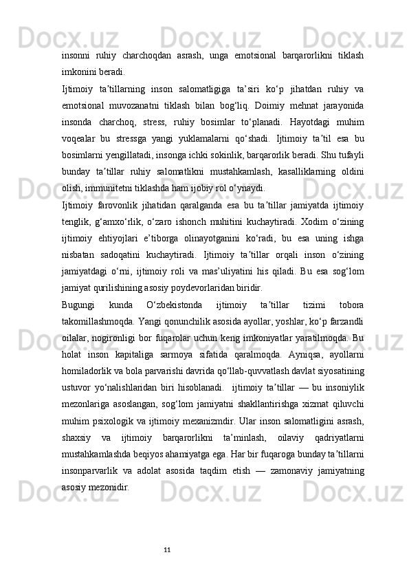 11insonni   ruhiy   charchoqdan   asrash,   unga   emotsional   barqarorlikni   tiklash
imkonini beradi.
Ijtimoiy   ta tillarning   inson   salomatligiga   ta’siri   ko‘p   jihatdan   ruhiy   vaʼ
emotsional   muvozanatni   tiklash   bilan   bog‘liq.   Doimiy   mehnat   jarayonida
insonda   charchoq,   stress,   ruhiy   bosimlar   to‘planadi.   Hayotdagi   muhim
voqealar   bu   stressga   yangi   yuklamalarni   qo‘shadi.   Ijtimoiy   ta til   esa   bu	
ʼ
bosimlarni yengillatadi, insonga ichki sokinlik, barqarorlik beradi. Shu tufayli
bunday   ta tillar   ruhiy   salomatlikni   mustahkamlash,   kasalliklarning   oldini	
ʼ
olish, immunitetni tiklashda ham ijobiy rol o‘ynaydi.
Ijtimoiy   farovonlik   jihatidan   qaralganda   esa   bu   ta tillar   jamiyatda   ijtimoiy	
ʼ
tenglik,   g‘amxo‘rlik,   o‘zaro   ishonch   muhitini   kuchaytiradi.   Xodim   o‘zining
ijtimoiy   ehtiyojlari   e’tiborga   olinayotganini   ko‘radi,   bu   esa   uning   ishga
nisbatan   sadoqatini   kuchaytiradi.   Ijtimoiy   ta tillar   orqali   inson   o‘zining	
ʼ
jamiyatdagi   o‘rni,   ijtimoiy   roli   va   mas’uliyatini   his   qiladi.   Bu   esa   sog‘lom
jamiyat qurilishining asosiy poydevorlaridan biridir.
Bugungi   kunda   O‘zbekistonda   ijtimoiy   ta tillar   tizimi   tobora	
ʼ
takomillashmoqda. Yangi qonunchilik asosida ayollar, yoshlar, ko‘p farzandli
oilalar,   nogironligi   bor   fuqarolar   uchun   keng   imkoniyatlar   yaratilmoqda.   Bu
holat   inson   kapitaliga   sarmoya   sifatida   qaralmoqda.   Ayniqsa,   ayollarni
homiladorlik va bola parvarishi davrida qo‘llab-quvvatlash davlat siyosatining
ustuvor   yo‘nalishlaridan   biri   hisoblanadi.     ijtimoiy   ta tillar   —   bu   insoniylik
ʼ
mezonlariga   asoslangan,   sog‘lom   jamiyatni   shakllantirishga   xizmat   qiluvchi
muhim  psixologik va ijtimoiy mexanizmdir. Ular  inson salomatligini  asrash,
shaxsiy   va   ijtimoiy   barqarorlikni   ta’minlash,   oilaviy   qadriyatlarni
mustahkamlashda beqiyos ahamiyatga ega. Har bir fuqaroga bunday ta tillarni	
ʼ
insonparvarlik   va   adolat   asosida   taqdim   etish   —   zamonaviy   jamiyatning
asosiy mezonidir. 