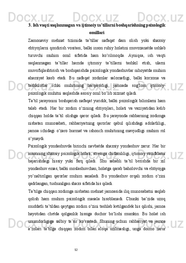 123. Ish vaqti saqlanmagan va ijtimoiy ta tillarni boshqarishning psixologikʼ
omillari
Zamonaviy   mehnat   tizimida   ta tillar   nafaqat   dam   olish   yoki   shaxsiy	
ʼ
ehtiyojlarni qondirish vositasi, balki inson ruhiy holatini muvozanatda ushlab
turuvchi   muhim   omil   sifatida   ham   ko‘rilmoqda.   Ayniqsa,   ish   vaqti
saqlanmagan   ta tillar   hamda   ijtimoiy   ta tillarni   tashkil   etish,   ularni	
ʼ ʼ
muvofiqlashtirish va boshqarishda psixologik yondashuvlar nihoyatda muhim
ahamiyat   kasb   etadi.   Bu   nafaqat   xodimlar   salomatligi,   balki   korxona   va
tashkilotlar   ichki   muhitining   barqarorligi,   jamoada   sog‘lom   ijtimoiy-
psixologik muhitni saqlashda asosiy omil bo‘lib xizmat qiladi.
Ta til  jarayonini  boshqarish   nafaqat  yuridik, balki   psixologik bilimlarni  ham	
ʼ
talab   etadi.   Har   bir   xodim   o‘zining   ehtiyojlari,   holati   va   vaziyatidan   kelib
chiqqan   holda   ta til   olishga   qaror   qiladi.   Bu   jarayonda   rahbarning   xodimga	
ʼ
nisbatan   munosabati,   rahbariyatning   qarorlar   qabul   qilishdagi   adolatliligi,
jamoa   ichidagi   o‘zaro   hurmat   va   ishonch   muhitining   mavjudligi   muhim   rol
o‘ynaydi.
Psixologik  yondashuvda   birinchi   navbatda   shaxsiy   yondashuv   zarur.  Har   bir
insonning shaxsiy psixologik holati, stressga chidamliligi, ijtimoiy vazifalarni
bajarishdagi   hissiy   yuki   farq   qiladi.   Shu   sababli   ta til   berishda   bir   xil	
ʼ
yondashuv emas, balki moslashuvchan, holatga qarab baholovchi va ehtiyojga
yo‘naltirilgan   qarorlar   muhim   sanaladi.   Bu   yondashuv   orqali   xodim   o‘zini
qadrlangan, tushunilgan shaxs sifatida his qiladi.
Ta tilga chiqqan xodimga nisbatan mehnat jamoasida iliq munosabatni saqlab	
ʼ
qolish   ham   muhim   psixologik   masala   hisoblanadi.   Chunki   ba’zida   uzoq
muddatli ta tildan qaytgan xodim o‘zini tashlab ketilgandek his qilishi, jamoa	
ʼ
hayotidan   chetda   qolganlik   hissiga   duchor   bo‘lishi   mumkin.   Bu   holat   ish
unumdorligiga   salbiy   ta’sir   ko‘rsatadi.   Shuning   uchun   rahbariyat   va   jamoa
a’zolari   ta tilga   chiqqan   xodim   bilan   aloqa   uzilmasligi,   unga   doimo   zarur
ʼ 