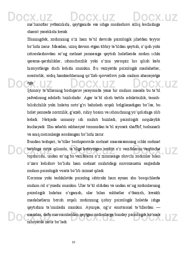 13ma’lumotlar   yetkazilishi,   qaytganida   esa   ishga   moslashuvi   silliq   kechishiga
sharoit yaratilishi kerak.
Shuningdek,   xodimning   o‘zi   ham   ta til   davrida   psixologik   jihatdan   tayyorʼ
bo‘lishi zarur. Masalan, uzoq davom etgan tibbiy ta tildan qaytish, o‘qish yoki	
ʼ
ixtisoslashuvdan   so‘ng   mehnat   jamoasiga   qaytish   holatlarida   xodim   ichki
qarama-qarshiliklar,   ishonchsizlik   yoki   o‘zini   yaroqsiz   his   qilish   kabi
hissiyotlarga   duch   kelishi   mumkin.   Bu   vaziyatda   psixologik   maslahatlar,
mentorlik,  sodiq  hamkasblarning qo‘llab-quvvatlovi  juda  muhim   ahamiyatga
ega.
Ijtimoiy   ta tillarning   boshqaruv   jarayonida   yana   bir   muhim   masala   bu   ta til	
ʼ ʼ
jadvalining   adolatli   tuzilishidir.   Agar   ta til   olish   tartibi   adolatsizlik,   tanish-	
ʼ
bilishchilik   yoki   holatni   noto‘g‘ri   baholash   orqali   belgilanadigan   bo‘lsa,   bu
holat jamoada norozilik, g‘azab, ruhiy bosim va ishonchning yo‘qolishiga olib
keladi.   Natijada   umumiy   ish   muhiti   buziladi,   psixologik   noqulaylik
kuchayadi. Shu sababli rahbariyat tomonidan ta til siyosati shaffof, tushunarli	
ʼ
va aniq mezonlarga asoslangan bo‘lishi zarur.
Bundan tashqari,  ta tillar  boshqaruvida mehnat  muassasasining  ichki  mehnat	
ʼ
tartibiga   rioya   qilinishi,   ta tilga   ketayotgan   xodim   o‘z   vazifalarini   vaqtincha	
ʼ
topshirishi, undan so‘ng bu vazifalarni o‘z zimmasiga oluvchi xodimlar bilan
o‘zaro   kelishuv   bo‘lishi   ham   mehnat   muhitidagi   muvozanatni   saqlashda
muhim psixologik vosita bo‘lib xizmat qiladi.
Korxona   yoki   tashkilotda   psixolog   ishtiroki   ham   aynan   shu   bosqichlarda
muhim rol o‘ynashi mumkin. Ular ta til oldidan va undan so‘ng xodimlarning	
ʼ
psixologik   holatini   o‘rganish,   ular   bilan   suhbatlar   o‘tkazish,   kerakli
maslahatlarni   berish   orqali   xodimning   ijobiy   psixologik   holatda   ishga
qaytishini   ta’minlashi   mumkin.   Ayniqsa,   og‘ir   emotsional   ta tillardan   —	
ʼ
masalan, dafn marosimlaridan qaytgan xodimlarga bunday psixologik ko‘mak
nihoyatda zarur bo‘ladi. 
