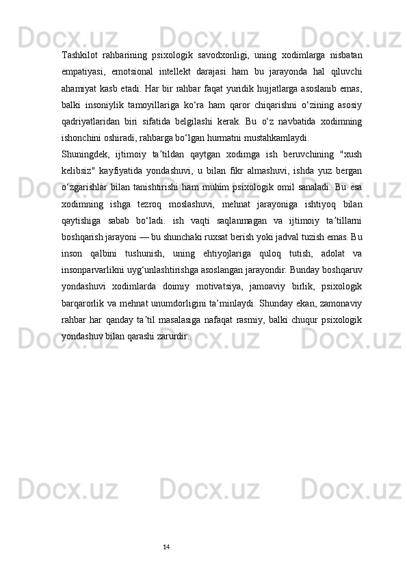 14Tashkilot   rahbarining   psixologik   savodxonligi,   uning   xodimlarga   nisbatan
empatiyasi,   emotsional   intellekt   darajasi   ham   bu   jarayonda   hal   qiluvchi
ahamiyat kasb etadi. Har bir rahbar faqat  yuridik hujjatlarga asoslanib emas,
balki   insoniylik   tamoyillariga   ko‘ra   ham   qaror   chiqarishni   o‘zining   asosiy
qadriyatlaridan   biri   sifatida   belgilashi   kerak.   Bu   o‘z   navbatida   xodimning
ishonchini oshiradi, rahbarga bo‘lgan hurmatni mustahkamlaydi.
Shuningdek,   ijtimoiy   ta tildan   qaytgan   xodimga   ish   beruvchining   "xushʼ
kelibsiz"   kayfiyatida   yondashuvi,   u   bilan   fikr   almashuvi,   ishda   yuz   bergan
o‘zgarishlar   bilan   tanishtirishi   ham   muhim   psixologik   omil   sanaladi.   Bu   esa
xodimning   ishga   tezroq   moslashuvi,   mehnat   jarayoniga   ishtiyoq   bilan
qaytishiga   sabab   bo‘ladi.   ish   vaqti   saqlanmagan   va   ijtimoiy   ta tillarni	
ʼ
boshqarish jarayoni — bu shunchaki ruxsat berish yoki jadval tuzish emas. Bu
inson   qalbini   tushunish,   uning   ehtiyojlariga   quloq   tutish,   adolat   va
insonparvarlikni uyg‘unlashtirishga asoslangan jarayondir. Bunday boshqaruv
yondashuvi   xodimlarda   doimiy   motivatsiya,   jamoaviy   birlik,   psixologik
barqarorlik va  mehnat   unumdorligini  ta’minlaydi. Shunday  ekan,  zamonaviy
rahbar   har   qanday   ta til   masalasiga   nafaqat   rasmiy,   balki   chuqur   psixologik	
ʼ
yondashuv bilan qarashi zarurdir.. 