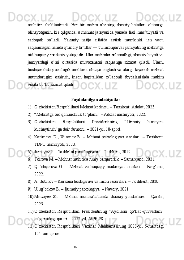16muhitini   shakllantiradi.   Har   bir   xodim   o‘zining   shaxsiy   holatlari   e’tiborga
olinayotganini his qilganda, u mehnat jarayonida yanada faol, mas’uliyatli va
sadoqatli   bo‘ladi.   Yakuniy   natija   sifatida   aytish   mumkinki,   ish   vaqti
saqlanmagan hamda ijtimoiy ta tillar — bu insonparvar jamiyatning mehnatgaʼ
oid huquqiy-madaniy yutug‘idir. Ular xodimlar salomatligi, shaxsiy hayoti va
jamiyatdagi   o‘rni   o‘rtasida   muvozanatni   saqlashga   xizmat   qiladi.   Ularni
boshqarishda psixologik omillarni chuqur anglash va ularga tayanish mehnat
unumdorligini   oshirish,   inson   kapitalidan   to‘laqonli   foydalanishda   muhim
vosita bo‘lib xizmat qiladi.
Foydalanilgan adabiyotlar
1) O‘zbekiston Respublikasi Mehnat kodeksi. – Toshkent: Adolat, 2023.
2) “Mehnatga oid qonunchilik to‘plami” – Adolat nashriyoti, 2022.
3) O‘zbekiston   Respublikasi   Prezidentining   “Ijtimoiy   himoyani
kuchaytirish”ga doir farmoni. – 2021-yil 10-aprel.
4) Karimova   D.,   Xusanov   B.   –   Mehnat   psixologiyasi   asoslari.   –   Toshkent:
TDPU nashriyoti, 2020.
5) Jumayev I. – Tashkilot psixologiyasi. – Toshkent, 2019.
6) Toirova M. – Mehnat muhitida ruhiy barqarorlik. – Samarqand, 2021.
7) Qo‘chqorova   G.   –   Mehnat   va   huquqiy   madaniyat   asoslari.   –   Farg‘ona,
2022.
8) A. Sobirov – Korxona boshqaruvi va inson resurslari. – Toshkent, 2020.
9) Ulug‘bekov B. – Ijtimoiy psixologiya. – Navoiy, 2021.
10) Mirzayev   Sh.   –   Mehnat   munosabatlarida   shaxsiy   yondashuv.   –   Qarshi,
2023.
11) O‘zbekiston   Respublikasi   Prezidentining   “Ayollarni   qo‘llab-quvvatlash”
to‘g‘risidagi qarori – 2022-yil, №PF-98.
12) O‘zbekiston   Respublikasi   Vazirlar   Mahkamasining   2023-yil   5-martdagi
104-son qarori. 