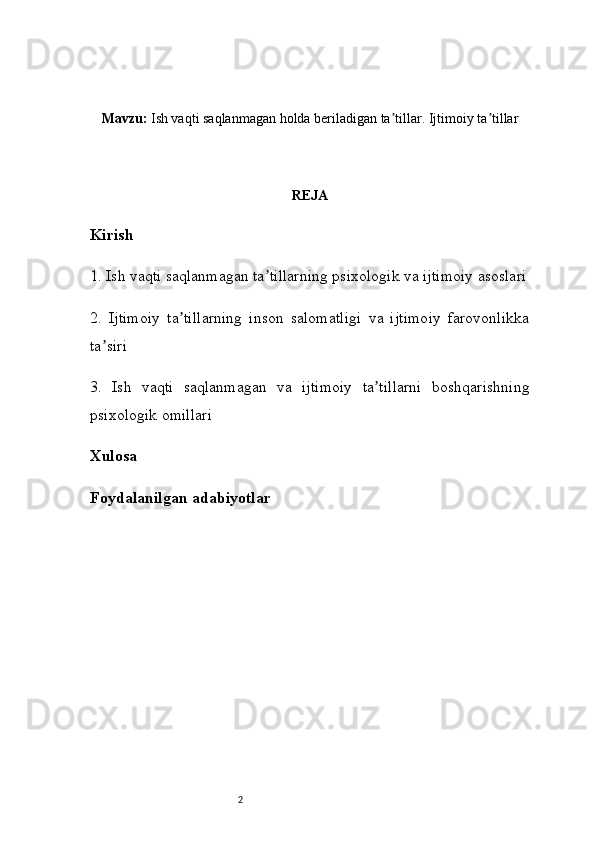 2Mavzu:  Ish vaqti saqlanmagan holda beriladigan ta tillar. Ijtimoiy ta tillarʼ ʼ
REJA
Kirish
1 . Ish vaqti saqlanmagan ta tillarning psixologik va ijtimoiy asoslari	
ʼ
2 .   Ijtimoiy   ta tillarning   inson   salomatligi   va   ijtimoiy   farovonlikka	
ʼ
ta siri	
ʼ
3 .   Ish   vaqti   saqlanmagan   va   ijtimoiy   ta tillarni   boshqarishning	
ʼ
psixologik omillari
Xulosa
Foydalanilgan adabiyotlar  