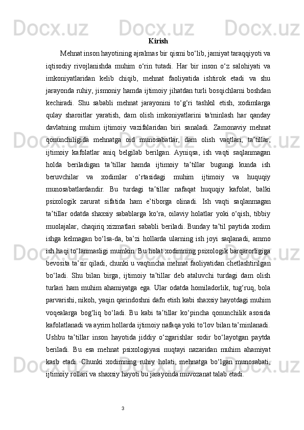 3 Kirish
Mehnat inson hayotining ajralmas bir qismi bo‘lib, jamiyat taraqqiyoti va
iqtisodiy   rivojlanishda   muhim   o‘rin   tutadi.   Har   bir   inson   o‘z   salohiyati   va
imkoniyatlaridan   kelib   chiqib,   mehnat   faoliyatida   ishtirok   etadi   va   shu
jarayonda ruhiy, jismoniy hamda ijtimoiy jihatdan turli bosqichlarni boshdan
kechiradi.   Shu   sababli   mehnat   jarayonini   to‘g‘ri   tashkil   etish,   xodimlarga
qulay   sharoitlar   yaratish,   dam   olish   imkoniyatlarini   ta'minlash   har   qanday
davlatning   muhim   ijtimoiy   vazifalaridan   biri   sanaladi.   Zamonaviy   mehnat
qonunchiligida   mehnatga   oid   munosabatlar,   dam   olish   vaqtlari,   ta tillar,ʼ
ijtimoiy   kafolatlar   aniq   belgilab   berilgan.   Ayniqsa,   ish   vaqti   saqlanmagan
holda   beriladigan   ta tillar   hamda   ijtimoiy   ta tillar   bugungi   kunda   ish	
ʼ ʼ
beruvchilar   va   xodimlar   o‘rtasidagi   muhim   ijtimoiy   va   huquqiy
munosabatlardandir.   Bu   turdagi   ta tillar   nafaqat   huquqiy   kafolat,   balki	
ʼ
psixologik   zarurat   sifatida   ham   e’tiborga   olinadi.   Ish   vaqti   saqlanmagan
ta tillar   odatda   shaxsiy   sabablarga   ko‘ra,   oilaviy   holatlar   yoki   o‘qish,   tibbiy	
ʼ
muolajalar,   chaqiriq   xizmatlari   sababli   beriladi.   Bunday   ta til   paytida   xodim	
ʼ
ishga   kelmagan   bo‘lsa-da,   ba’zi   hollarda   ularning   ish   joyi   saqlanadi,   ammo
ish haqi to‘lanmasligi mumkin. Bu holat xodimning psixologik barqarorligiga
bevosita ta’sir qiladi, chunki u vaqtincha mehnat faoliyatidan chetlashtirilgan
bo‘ladi.   Shu   bilan   birga,   ijtimoiy   ta tillar   deb   ataluvchi   turdagi   dam   olish	
ʼ
turlari   ham   muhim   ahamiyatga   ega.   Ular   odatda   homiladorlik,   tug‘ruq,   bola
parvarishi, nikoh, yaqin qarindoshni dafn etish kabi shaxsiy hayotdagi muhim
voqealarga   bog‘liq   bo‘ladi.   Bu   kabi   ta tillar   ko‘pincha   qonunchilik   asosida	
ʼ
kafolatlanadi va ayrim hollarda ijtimoiy nafaqa yoki to‘lov bilan ta’minlanadi.
Ushbu   ta tillar   inson   hayotida   jiddiy   o‘zgarishlar   sodir   bo‘layotgan   paytda	
ʼ
beriladi.   Bu   esa   mehnat   psixologiyasi   nuqtayi   nazaridan   muhim   ahamiyat
kasb   etadi.   Chunki   xodimning   ruhiy   holati,   mehnatga   bo‘lgan   munosabati,
ijtimoiy rollari va shaxsiy hayoti bu jarayonda muvozanat talab etadi. 
