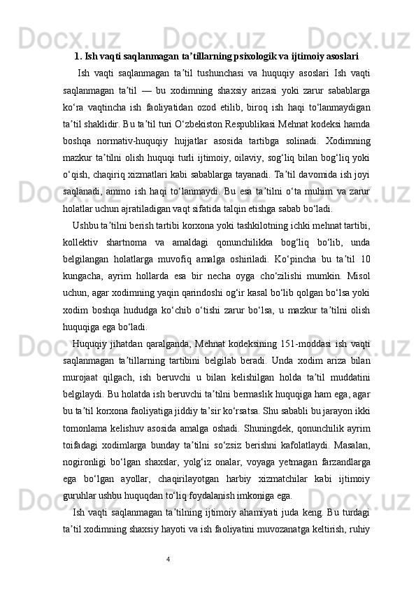 41 . Ish vaqti saqlanmagan ta tillarning psixologik va ijtimoiy asoslariʼ
  Ish   vaqti   saqlanmagan   ta til   tushunchasi   va   huquqiy   asoslari	
ʼ   Ish   vaqti
saqlanmagan   ta til   —   bu   xodimning   shaxsiy   arizasi   yoki   zarur   sabablarga	
ʼ
ko‘ra   vaqtincha   ish   faoliyatidan   ozod   etilib,   biroq   ish   haqi   to‘lanmaydigan
ta til shaklidir. Bu ta til turi O‘zbekiston Respublikasi Mehnat kodeksi hamda	
ʼ ʼ
boshqa   normativ-huquqiy   hujjatlar   asosida   tartibga   solinadi.   Xodimning
mazkur ta tilni  olish huquqi turli ijtimoiy, oilaviy, sog‘liq bilan bog‘liq yoki	
ʼ
o‘qish, chaqiriq xizmatlari kabi sabablarga tayanadi. Ta til davomida ish joyi	
ʼ
saqlanadi,   ammo   ish   haqi   to‘lanmaydi.   Bu   esa   ta tilni   o‘ta   muhim   va   zarur	
ʼ
holatlar uchun ajratiladigan vaqt sifatida talqin etishga sabab bo‘ladi.
Ushbu ta tilni berish tartibi korxona yoki tashkilotning ichki mehnat tartibi,	
ʼ
kollektiv   shartnoma   va   amaldagi   qonunchilikka   bog‘liq   bo‘lib,   unda
belgilangan   holatlarga   muvofiq   amalga   oshiriladi.   Ko‘pincha   bu   ta til   10	
ʼ
kungacha,   ayrim   hollarda   esa   bir   necha   oyga   cho‘zilishi   mumkin.   Misol
uchun, agar xodimning yaqin qarindoshi og‘ir kasal bo‘lib qolgan bo‘lsa yoki
xodim   boshqa   hududga   ko‘chib   o‘tishi   zarur   bo‘lsa,   u   mazkur   ta tilni   olish	
ʼ
huquqiga ega bo‘ladi.
Huquqiy   jihatdan   qaralganda,   Mehnat   kodeksining   151-moddasi   ish   vaqti
saqlanmagan   ta tillarning   tartibini   belgilab   beradi.   Unda   xodim   ariza   bilan	
ʼ
murojaat   qilgach,   ish   beruvchi   u   bilan   kelishilgan   holda   ta til   muddatini	
ʼ
belgilaydi. Bu holatda ish beruvchi ta tilni bermaslik huquqiga ham ega, agar	
ʼ
bu ta til korxona faoliyatiga jiddiy ta’sir ko‘rsatsa. Shu sababli bu jarayon ikki	
ʼ
tomonlama   kelishuv   asosida   amalga   oshadi.   Shuningdek,   qonunchilik   ayrim
toifadagi   xodimlarga   bunday   ta tilni   so‘zsiz   berishni   kafolatlaydi.   Masalan,	
ʼ
nogironligi   bo‘lgan   shaxslar,   yolg‘iz   onalar,   voyaga   yetmagan   farzandlarga
ega   bo‘lgan   ayollar,   chaqirilayotgan   harbiy   xizmatchilar   kabi   ijtimoiy
guruhlar ushbu huquqdan to‘liq foydalanish imkoniga ega.
Ish   vaqti   saqlanmagan   ta tilning   ijtimoiy   ahamiyati   juda   keng.   Bu   turdagi	
ʼ
ta til xodimning shaxsiy hayoti va ish faoliyatini muvozanatga keltirish, ruhiy	
ʼ 