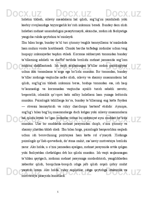 5holatini   tiklash,   oilaviy   masalalarni   hal   qilish,   sog‘lig‘ini   yaxshilash   yoki
kasbiy rivojlanishga tayyorgarlik ko‘rish imkonini beradi. Bunday dam olish
holatlari mehnat unumdorligini pasaytirmaydi, aksincha, xodim ish faoliyatiga
yangicha ruhda qaytishini ta’minlaydi.
Shu bilan birga, bunday ta til turi ijtimoiy tenglik tamoyillarini ta’minlashdaʼ
ham muhim vosita hisoblanadi. Chunki barcha toifadagi xodimlar uchun teng
huquqiy imkoniyatlar  taqdim  etiladi. Korxona rahbariyati  tomonidan bunday
ta tillarning   adolatli   va   shaffof   tartibda   berilishi   mehnat   jamoasida   sog‘lom	
ʼ
muhitni   shakllantiradi.   Ish   vaqti   saqlanmagan   ta tillar   xodim   psixologiyasi	
ʼ
uchun   ikki   tomonlama   ta’sirga   ega   bo‘lishi   mumkin.   Bir   tomondan,   bunday
ta tillar   xodimga  vaqtincha  nafas   olish,   oilaviy  va  shaxsiy  muammolarni   hal	
ʼ
qilish,   sog‘lig‘ini   tiklash   imkonini   bersa,   boshqa   tomondan   esa,   ish   haqi
to‘lanmasligi   va   korxonadan   vaqtincha   ajralib   turish   sababli   xavotir,
beqarorlik,   ishsizlik   qo‘rquvi   kabi   salbiy   holatlarni   ham   yuzaga   keltirishi
mumkin.   Psixologik   tahlillarga   ko‘ra,   bunday   ta tillarning   eng   katta   foydasi	
ʼ
—   stressni   kamaytirish   va   ruhiy   charchoqni   bartaraf   etishdir.   Ayniqsa,
sog‘lig‘i bilan bog‘liq muammolarga duch kelgan yoki oilaviy muammolarni
hal qilishi kerak bo‘lgan xodimlar uchun bu imkoniyat ayni muddao bo‘lishi
mumkin.   Ular   bir   muddatda   mehnat   jarayonidan   chiqib,   o‘zini   ijtimoiy   va
shaxsiy jihatdan tiklab oladi.   Shu bilan birga, psixologik barqarorlikni saqlash
uchun   ish   beruvchining   pozitsiyasi   ham   katta   rol   o‘ynaydi.   Xodimga
psixologik qo‘llab-quvvatlash, do‘stona muhit, ma’naviy motivatsiya berilishi
zarur. Aks holda, u o‘zini jamoadan ajralgan, mehnat jarayonida ortda qolgan
yoki   faoliyatdan   chetlatilgan   deb   his   qilishi   mumkin.   Ish   vaqti   saqlanmagan
ta tildan   qaytgach,   xodimni   mehnat   jarayoniga   moslashtirish,   yangiliklardan	
ʼ
xabardor   qilish,   bosqichma-bosqich   ishga   jalb   qilish   orqali   ijobiy   muhit
yaratish   lozim.   Aks   holda,   ruhiy   siqilishlar,   ishga   qaytishga   istaksizlik   va
motivatsiya pasayishi kuzatiladi. 