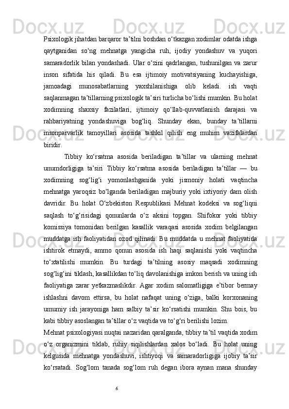 6Psixologik jihatdan barqaror ta tilni boshdan o‘tkazgan xodimlar odatda ishgaʼ
qaytganidan   so‘ng   mehnatga   yangicha   ruh,   ijodiy   yondashuv   va   yuqori
samaradorlik   bilan   yondashadi.   Ular   o‘zini   qadrlangan,   tushunilgan   va   zarur
inson   sifatida   his   qiladi.   Bu   esa   ijtimoiy   motivatsiyaning   kuchayishiga,
jamoadagi   munosabatlarning   yaxshilanishiga   olib   keladi.   ish   vaqti
saqlanmagan ta tillarning psixologik ta’siri turlicha bo‘lishi mumkin. Bu holat	
ʼ
xodimning   shaxsiy   fazilatlari,   ijtimoiy   qo‘llab-quvvatlanish   darajasi   va
rahbariyatning   yondashuviga   bog‘liq.   Shunday   ekan,   bunday   ta tillarni	
ʼ
insonparvarlik   tamoyillari   asosida   tashkil   qilish   eng   muhim   vazifalardan
biridir.
          Tibbiy   ko‘rsatma   asosida   beriladigan   ta tillar   va   ularning   mehnat	
ʼ
unumdorligiga   ta’siri   Tibbiy   ko‘rsatma   asosida   beriladigan   ta tillar   —   bu	
ʼ
xodimning   sog‘lig‘i   yomonlashganida   yoki   jismoniy   holati   vaqtincha
mehnatga   yaroqsiz   bo‘lganda   beriladigan   majburiy   yoki   ixtiyoriy   dam   olish
davridir.   Bu   holat   O‘zbekiston   Respublikasi   Mehnat   kodeksi   va   sog‘liqni
saqlash   to‘g‘risidagi   qonunlarda   o‘z   aksini   topgan.   Shifokor   yoki   tibbiy
komissiya   tomonidan   berilgan   kasallik   varaqasi   asosida   xodim   belgilangan
muddatga   ish   faoliyatidan   ozod   qilinadi.   Bu   muddatda   u   mehnat   faoliyatida
ishtirok   etmaydi,   ammo   qonun   asosida   ish   haqi   saqlanishi   yoki   vaqtincha
to‘xtatilishi   mumkin.   Bu   turdagi   ta tilning   asosiy   maqsadi   xodimning	
ʼ
sog‘lig‘ini tiklash, kasallikdan to‘liq davolanishiga imkon berish va uning ish
faoliyatiga   zarar   yetkazmaslikdir.   Agar   xodim   salomatligiga   e’tibor   bermay
ishlashni   davom   ettirsa,   bu   holat   nafaqat   uning   o‘ziga,   balki   korxonaning
umumiy   ish   jarayoniga   ham   salbiy   ta’sir   ko‘rsatishi   mumkin.   Shu   bois,   bu
kabi tibbiy asoslangan ta tillar o‘z vaqtida va to‘g‘ri berilishi lozim.	
ʼ
Mehnat psixologiyasi nuqtai nazaridan qaralganda, tibbiy ta til vaqtida xodim	
ʼ
o‘z   organizmini   tiklab,   ruhiy   siqilishlardan   xalos   bo‘ladi.   Bu   holat   uning
kelgusida   mehnatga   yondashuvi,   ishtiyoqi   va   samaradorligiga   ijobiy   ta’sir
ko‘rsatadi.   Sog‘lom   tanada   sog‘lom   ruh   degan   ibora   aynan   mana   shunday 
