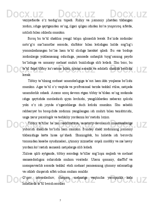 7vaziyatlarda   o‘z   tasdig‘ini   topadi.   Ruhiy   va   jismoniy   jihatdan   tiklangan
xodim, ishga qaytganidan so‘ng, ilgari qilgan ishidan ko‘ra yuqoriroq sifatda,
intilish bilan ishlashi mumkin.
Biroq   bu   ta til   shaklini   yengil   talqin   qilmaslik   kerak.   Ba’zida   xodimlarʼ
noto‘g‘ri   ma’lumotlar   asosida,   shifokor   bilan   kelishgan   holda   sog‘lig‘i
yomonlashmagan   bo‘lsa   ham   ta til   olishga   harakat   qiladi.   Bu   esa   boshqa	
ʼ
xodimlarga   yuklamaning   oshishiga,   jamoada   nohaqlik   tuyg‘usining   paydo
bo‘lishiga   va   umumiy   mehnat   muhiti   buzilishiga   olib   keladi.   Shu   bois,   bu
ta til faqat tibbiy ko‘rsatma bilan, qonun asosida va adolatli shaklda berilishi	
ʼ
kerak.
Tibbiy ta tilning mehnat unumdorligiga ta’siri ham ikki yoqlama bo‘lishi	
ʼ
mumkin. Agar ta til o‘z vaqtida va professional tarzda tashkil etilsa, natijada	
ʼ
unumdorlik oshadi. Ammo uzoq davom etgan tibbiy ta tildan so‘ng xodimda	
ʼ
ishga   qaytishda   moslashish   qiyin   kechishi,   yangiliklardan   xabarsiz   qolishi
yoki   o‘z   ish   joyida   o‘zgarishlarga   duch   kelishi   mumkin.   Shu   sababli
rahbariyat   bu   bosqichda   xodimni   yangilangan   ish   muhiti   bilan   tanishtirishi,
unga zarur psixologik va tashkiliy yordamni ko‘rsatishi lozim.
Tibbiy   ta tillar   ba’zan   reabilitatsiya,   sanatoriy-davolanish   muassasalariga	
ʼ
yuborish   shaklida   bo‘lishi   ham   mumkin.   Bunday   shakl   xodimning   jismoniy
tiklanishiga   katta   hissa   qo‘shadi.   Shuningdek,   bu   holatda   ish   beruvchi
tomonidan kasaba uyushmalari, ijtimoiy xizmatlar orqali moddiy va ma’naviy
yordam ko‘rsatish samarali natijalarga olib keladi.
Xulosa   qilib   aytganda,   tibbiy   asosdagi   ta tillar   sog‘liqni   saqlash   va   mehnat	
ʼ
samaradorligini   oshirishda   muhim   vositadir.   Ularni   qonuniy,   shaffof   va
insonparvarlik   asosida   tashkil   etish   mehnat   jamoasining   ijtimoiy   salomatligi
va ishlab chiqarish sifati uchun muhim omildir.
O‘quv,   ixtisoslashuv,   chaqiriq,   mehnatga   vaqtincha   yaroqsizlik   kabi
holatlarda ta til berish asoslari	
ʼ 