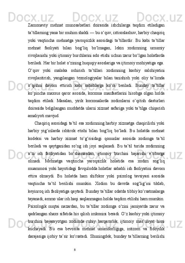 8Zamonaviy   mehnat   munosabatlari   doirasida   ishchilarga   taqdim   etiladigan
ta tillarning yana bir muhim shakli — bu o‘quv, ixtisoslashuv, harbiy chaqiriqʼ
yoki   vaqtincha   mehnatga   yaroqsizlik   asosidagi   ta tillardir.   Bu   kabi   ta tillar	
ʼ ʼ
mehnat   faoliyati   bilan   bog‘liq   bo‘lmagan,   lekin   xodimning   umumiy
rivojlanishi yoki ijtimoiy burchlarini ado etishi uchun zarur bo‘lgan holatlarda
beriladi. Har bir holat o‘zining huquqiy asoslariga va ijtimoiy mohiyatiga ega.
O‘quv   yoki   malaka   oshirish   ta tillari   xodimning   kasbiy   salohiyatini	
ʼ
rivojlantirish,   yangilangan   texnologiyalar   bilan   tanishish   yoki   oliy   ta’limda
o‘qishni   davom   ettirish   kabi   sabablarga   ko‘ra   beriladi.   Bunday   ta tillar	
ʼ
ko‘pincha   maxsus   qaror   asosida,   korxona   manfaatlarini   hisobga   olgan   holda
taqdim   etiladi.   Masalan,   yirik   korxonalarda   xodimlarni   o‘qitish   dasturlari
doirasida belgilangan muddatda ularni xizmat safariga yoki ta tilga chiqarish	
ʼ
amaliyoti mavjud.
Chaqiriq asosidagi  ta til esa xodimning harbiy xizmatga chaqirilishi  yoki	
ʼ
harbiy   yig‘inlarda   ishtirok   etishi   bilan   bog‘liq   bo‘ladi.   Bu   holatda   mehnat
kodeksi   va   harbiy   xizmat   to‘g‘risidagi   qonunlar   asosida   xodimga   ta til	
ʼ
beriladi   va   qaytganidan   so‘ng   ish   joyi   saqlanadi.   Bu   ta til   turida   xodimning	
ʼ
o‘zi   ish   faoliyatidan   bo‘shamasdan,   ijtimoiy   burchini   bajarishi   e’tiborga
olinadi.   Mehnatga   vaqtincha   yaroqsizlik   holatida   esa   xodim   sog‘liq
muammosi yoki hayotidagi favqulodda holatlar sababli ish faoliyatini davom
ettira   olmaydi.   Bu   holatda   ham   shifokor   yoki   psixolog   tavsiyasi   asosida
vaqtincha   ta til   berilishi   mumkin.   Xodim   bu   davrda   sog‘lig‘ini   tiklab,	
ʼ
keyinroq ish faoliyatiga qaytadi. Bunday ta tillar odatda tibbiy ko‘rsatmalarga	
ʼ
tayanadi, ammo ular ish haqi saqlanmagan holda taqdim etilishi ham mumkin.
Psixologik   nuqtai   nazardan,   bu   ta tillar   xodimga   o‘zini   jamiyatda   zarur   va	
ʼ
qadrlangan shaxs sifatida his qilish imkonini beradi. O‘z kasbiy yoki ijtimoiy
burchini   bajarayotgan   xodimda   ruhiy   barqarorlik,   ijtimoiy   mas’uliyat   hissi
kuchayadi.   Bu   esa   bevosita   mehnat   unumdorligiga,   intizom   va   fidoyilik
darajasiga   ijobiy   ta’sir   ko‘rsatadi.   Shuningdek,   bunday   ta tillarning   berilishi	
ʼ 