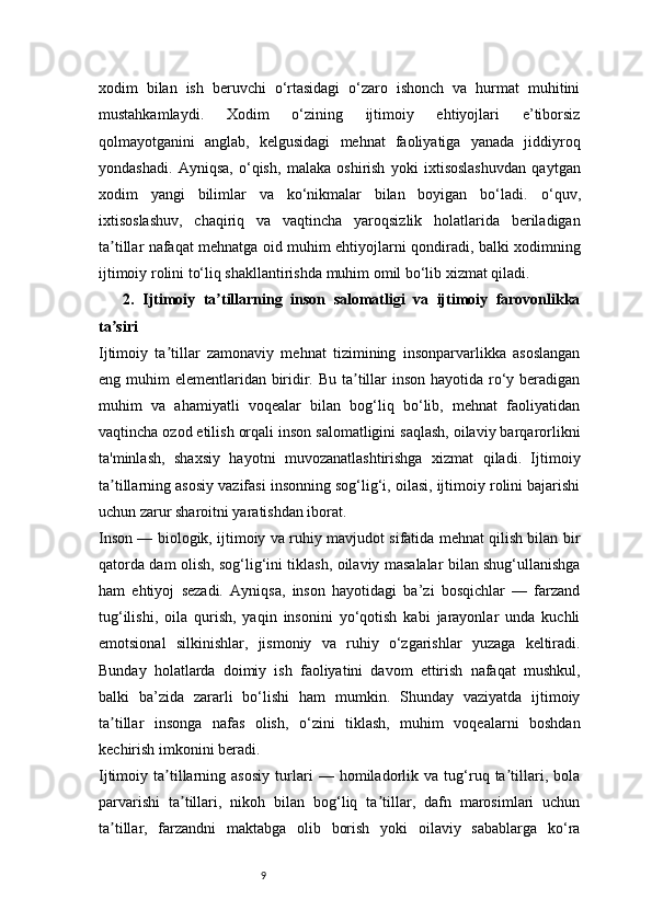 9xodim   bilan   ish   beruvchi   o‘rtasidagi   o‘zaro   ishonch   va   hurmat   muhitini
mustahkamlaydi.   Xodim   o‘zining   ijtimoiy   ehtiyojlari   e’tiborsiz
qolmayotganini   anglab,   kelgusidagi   mehnat   faoliyatiga   yanada   jiddiyroq
yondashadi.   Ayniqsa,   o‘qish,   malaka   oshirish   yoki   ixtisoslashuvdan   qaytgan
xodim   yangi   bilimlar   va   ko‘nikmalar   bilan   boyigan   bo‘ladi.   o‘quv,
ixtisoslashuv,   chaqiriq   va   vaqtincha   yaroqsizlik   holatlarida   beriladigan
ta tillar nafaqat mehnatga oid muhim ehtiyojlarni qondiradi, balki xodimningʼ
ijtimoiy rolini to‘liq shakllantirishda muhim omil bo‘lib xizmat qiladi.
      2.   Ijtimoiy   ta tillarning   inson   salomatligi   va   ijtimoiy   farovonlikka	
ʼ
ta siri	
ʼ
Ijtimoiy   ta tillar   zamonaviy   mehnat   tizimining   insonparvarlikka   asoslangan	
ʼ
eng muhim  elementlaridan biridir. Bu ta tillar inson hayotida ro‘y beradigan	
ʼ
muhim   va   ahamiyatli   voqealar   bilan   bog‘liq   bo‘lib,   mehnat   faoliyatidan
vaqtincha ozod etilish orqali inson salomatligini saqlash, oilaviy barqarorlikni
ta'minlash,   shaxsiy   hayotni   muvozanatlashtirishga   xizmat   qiladi.   Ijtimoiy
ta tillarning asosiy vazifasi insonning sog‘lig‘i, oilasi, ijtimoiy rolini bajarishi	
ʼ
uchun zarur sharoitni yaratishdan iborat.
Inson — biologik, ijtimoiy va ruhiy mavjudot sifatida mehnat qilish bilan bir
qatorda dam olish, sog‘lig‘ini tiklash, oilaviy masalalar bilan shug‘ullanishga
ham   ehtiyoj   sezadi.   Ayniqsa,   inson   hayotidagi   ba’zi   bosqichlar   —   farzand
tug‘ilishi,   oila   qurish,   yaqin   insonini   yo‘qotish   kabi   jarayonlar   unda   kuchli
emotsional   silkinishlar,   jismoniy   va   ruhiy   o‘zgarishlar   yuzaga   keltiradi.
Bunday   holatlarda   doimiy   ish   faoliyatini   davom   ettirish   nafaqat   mushkul,
balki   ba’zida   zararli   bo‘lishi   ham   mumkin.   Shunday   vaziyatda   ijtimoiy
ta tillar   insonga   nafas   olish,   o‘zini   tiklash,   muhim   voqealarni   boshdan
ʼ
kechirish imkonini beradi.
Ijtimoiy   ta tillarning   asosiy   turlari   —   homiladorlik   va   tug‘ruq   ta tillari,   bola	
ʼ ʼ
parvarishi   ta tillari,   nikoh   bilan   bog‘liq   ta tillar,   dafn   marosimlari   uchun	
ʼ ʼ
ta tillar,   farzandni   maktabga   olib   borish   yoki   oilaviy   sabablarga   ko‘ra	
ʼ 