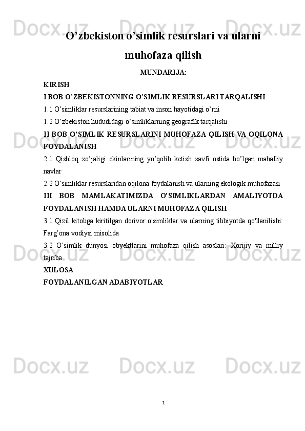 O’zbekiston o’simlik resurslari va ularni
muhofaza qilish
MUNDARIJA: 
KIRISH
I BOB O’ZBEKISTONNING O’SIMLIK RESURSLARI TARQALISHI
1.1 O’simliklar resurslarining tabiat va inson hayotidagi o’rni
1.2 O zbekiston hududidagi o simliklarning geografik tarqalishi ʻ ʻ
II   BOB   O’SIMLIK   RESURSLARINI   MUHOFAZA  QILISH  VA  OQILONA
FOYDALANISH
2.1   Qishloq   xo’jaligi   ekinlarining   yo’qolib   ketish   xavfi   ostida   bo’lgan   mahalliy
navlar
2.2 O’simliklar resurslaridan oqilona foydalanish va ularning ekologik muhofazasi
III   BOB   MAMLAKATIMIZDA   O’SIMLIKLARDAN   AMALIYOTDA
FOYDALANISH HAMDA ULARNI MUHOFAZA QILISH  
3.1 Qizil kitobga kiritilgan dorivor o'simliklar va ularning tibbiyotda qo'llanilishi:
Farg’ona vodiysi misolida
3.2   O’simlik   dunyosi   obyektlarini   muhofaza   qilish   asoslari:   Xorijiy   va   milliy
tajriba
XULOSA
FOYDALANILGAN ADABIYOTLAR
1 