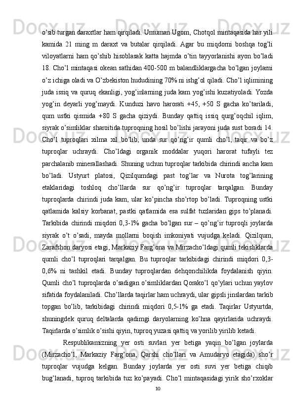 o’sib turgan daraxtlar ham qirqiladi. Umuman Ugom, Chotqol mintaqasida har yili
kamida   21   ming   m   daraxt   va   butalar   qirqiladi.  Agar   bu   miqdorni   boshqa   tog’li
viloyatlarni  ham  qo’shib hisoblasak  katta hajmda o’tin tayyorlanishi  ayon bo’ladi
18. Cho’l mintaqasi okean sathidan 400-500 m balandliklargacha bo’lgan joylarni
o’z ichiga oladi va O’zbekiston hududining 70% ni ishg’ol qiladi. Cho’l iqlimining
juda issiq va quruq ekanligi, yog’inlarning juda kam yog’ishi kuzatiyoladi. Yozda
yog’in   deyarli   yog’maydi.   Kunduzi   havo   harorati   +45,   +50   S   gacha   ko’tariladi,
qum   ustki   qismida   +80   S   gacha   qiziydi.   Bunday   qattiq   issiq   qurg’oqchil   iqlim,
siyrak o’simliklar sharoitida tuproqning hosil bo’lishi jarayoni juda sust boradi 14.
Cho’l   tuproqlari   xilma   xil   bo’lib,   unda   sur   qo’ng’ir   qumli   cho’l,   taqir   va   bo’z
tuproqlar   uchraydi.   Cho’ldagi   organik   moddalar   yuqori   harorat   tufayli   tez
parchalanib minerallashadi. Shuning uchun tuproqlar tarkibida chirindi ancha kam
bo’ladi.   Ustyurt   platosi,   Qizilqumdagi   past   tog’lar   va   Nurota   tog’larining
etaklaridagi   toshloq   cho’llarda   sur   qo’ng’ir   tuproqlar   tarqalgan.   Bunday
tuproqlarda   chirindi   juda   kam,   ular   ko’pincha   sho’rtop   bo’ladi.  Tuproqning   ustki
qatlamida   kalsiy   korbanat,   pastki   qatlamida   esa   sulfat   tuzlaridan   gips   to’planadi.
Tarkibida  chirindi   miqdori  0,3-1%  gacha   bo’lgan  sur  –  qo’ng’ir  tuproqli  joylarda
siyrak   o’t   o’sadi,   mayda   mollarni   boqish   imkoniyati   vujudga   keladi.   Qizilqum,
Zarafshon daryosi etagi, Markaziy Farg’ona va Mirzacho’ldagi qumli tekisliklarda
qumli   cho’l   tuproqlari   tarqalgan.   Bu   tuproqlar   tarkibidagi   chirindi   miqdori   0,3-
0,6%   ni   tashkil   etadi.   Bunday   tuproqlardan   dehqonchilikda   foydalanish   qiyin.
Qumli cho’l tuproqlarda o’sadigan o’simliklardan Qorako’l qo’ylari uchun yaylov
sifatida foydalaniladi. Cho’llarda taqirlar ham uchraydi, ular gipsli jinslardan tarkib
topgan   bo’lib,   tarkibidagi   chirindi   miqdori   0,5-1%   ga   etadi.   Taqirlar   Ustyurtda,
shuningdek   quruq   deltalarda   qadimgi   daryolarning   ko’hna   qayirlarida   uchraydi.
Taqirlarda o’simlik o’sishi qiyin, tuproq yuzasi qattiq va yorilib yirilib ketadi.
Respublikamizning   yer   osti   suvlari   yer   betiga   yaqin   bo’lgan   joylarda
(Mirzacho’l,   Markaziy   Farg’ona,   Qarshi   cho’llari   va   Amudaryo   etagida)   sho’r
tuproqlar   vujudga   kelgan.   Bunday   joylarda   yer   osti   suvi   yer   betiga   chiqib
bug’lanadi,   tuproq  tarkibida  tuz  ko’payadi.   Cho’l   mintaqasidagi  yirik  sho’rxoklar
10 