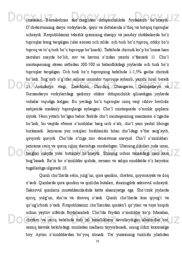 (masalan,   Borsakelmas   sho’rxogi)dan   dehqonchilikda   foydalanib   bo’lmaydi.
O’zbekistonning daryo vodiylarida, qayir va deltalarida o’tloq va botqoq tuproqlar
uchraydi.   Respublikamiz   tekislik   qismining   sharqiy   va   janubiy   chekkalarida   bo’z
tuproqlar keng tarqalgan (ular asosan uch xilda: och tusli bo’z tuproq, oddiy bo’z
tuproq va to’q tusli bo’z tuproqqa bo’linadi). Tarkibida chirindi ko’p bo’lmasa ham
zarralari   mayda   bo’lib,   suv   va   havoni   o’zidan   yaxshi   o’tkazadi   11.   Cho’l
mintaqasining   okean   sathidan   300-500   m   balandlikdagi   joylarida   och   tusli   bo’z
tuproqlar   tarqalgan.   Och   tusli   bo’z   tuproqning   tarkibida   1-1,5%   gacha   chirindi
bo’ladi.   Sug’orib   o’g’itlar   solinsa   unumdor   tuproqqa   aylanib,   yaxshi   hosil   beradi
15.   Amudaryo   etagi,   Zarafshon,   Chirchiq,   Ohangaron,   Qashqadaryo   va
Surxandaryo   vodiylaridagi   qadimiy   obikor   dehqonchilik   qilinadigan   joylarda
vohalar   vujudga   kelgan.   Bu   yerdagi   bo’z   tuproqlar   uzoq   vaqt   ishlov   berilishi
natijasida   madaniy   tuproqlarga   aylangan.   Cho’l   mintaqasida   o’simlik   qoplami
siyrak. Nam yetarli bo’lgan bahor faslida cho’l mintaqasining manzarasi o’zgacha
bo’ladi,   bu   vaqtda   efemer   o’simliklar   barg   urib   o’sib,   cho’l   yam   yashil   libosga
burkanadi.   Jazirama   yoz   issiqlari   boshlanishi   bilan   cho’ldagi   o’tlar   sarg’ayib,
qovjirab   quriydi.   Cho’lda   o’ziga   xos   ekosistema   mavjud.   Cho’l   o’simliklari:
jazirama issiq va quruq iqlim sharoitiga moslashgan. Ularning ildizlari juda uzun,
barglari   mayda   yoki   butunlay   bo’lmaydi.   Shuning   uchun   tanasidagi   nam   kam
bug’lanadi.   Ba’zi   bir   o’simliklar   qishda,   sernam   va   salqin   muddatda   o’z   hayotini
tugallashga ulguradi 10. 
Qumli cho’llarda selin, juzg’un, qora qandim, cherkez, quyonsuyak va iloq
o’sadi. Qumlarda qora qandim va qizilcha butalari, shuningdek saksovul uchraydi.
Saksovul   qumlarni   mustahkamlashda   katta   ahamiyatga   ega.   Sho’rxok   joylarda
ajiriq,   yulg’un,   sho’ra   va   shuvoq   o’sadi.   Qumli   cho’llarda   kun   qiyog’i   va
qo’ng’irbosh   o’sadi.  Respublikamiz   cho’llaridan   qorako’l   qo’ylari   va   tuya   boqish
uchun   yaylov   sifatida   foydalaniladi.   Cho’lda   foydali   o’simliklar   ko’p.   Masalan,
cherkez   va   isiriq   tarkibida   turli   xil   kasalliklarni   davollaydigan   alkaloidlar   bor,
sassiq   kavrak   tarkibidagi   smoladan   malham   tayyorlanadi,   uning   ildizi   kraxmalga
boy.   Ayrim   o’simliklardan   bo’yoq   olinadi.   Yer   yuzasining   tuzilishi   jihatidan
11 