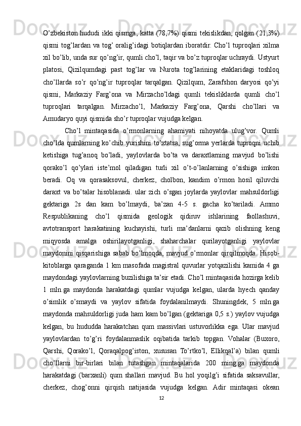 O’zbekiston hududi ikki qismga, katta (78,7%) qismi  tekislikdan, qolgan (21,3%)
qismi  tog’lardan  va   tog’  oralig’idagi   botiqlardan   iboratdir.  Cho’l   tuproqlari   xilma
xil bo’lib, unda sur qo’ng’ir, qumli cho’l, taqir va bo’z tuproqlar uchraydi. Ustyurt
platosi,   Qizilqumdagi   past   tog’lar   va   Nurota   tog’larining   etaklaridagi   toshloq
cho’llarda   so’r   qo’ng’ir   tuproqlar   tarqalgan.   Qizilqum,   Zarafshon   daryosi   qo’yi
qismi,   Markaziy   Farg’ona   va   Mirzacho’ldagi   qumli   tekisliklarda   qumli   cho’l
tuproqlari   tarqalgan.   Mirzacho’l,   Markaziy   Farg’ona,   Qarshi   cho’llari   va
Amudaryo quyi qismida sho’r tuproqlar vujudga kelgan.
Cho’l   mintaqasida   o’rmonlarning   ahamiyati   nihoyatda   ulug’vor.   Qumli
cho’lda  qumlarning ko’chib yurishini   to’xtatsa,  sug’orma  yerlarda  tuproqni   uchib
ketishiga   tug’anoq   bo’ladi,   yaylovlarda   bo’ta   va   daraxtlarning   mavjud   bo’lishi
qorako’l   qo’ylari   iste’mol   qiladigan   turli   xil   o’t-o’lanlarning   o’sishiga   imkon
beradi.   Oq   va   qorasaksovul,   cherkez,   cholbon,   kandim   o’rmon   hosil   qiluvchi
daraxt   va   bo’talar   hisoblanadi.   ular   zich   o’sgan   joylarda   yaylovlar   mahsuldorligi
gektariga   2s   dan   kam   bo’lmaydi,   ba’zan   4-5   s.   gacha   ko’tariladi.   Ammo
Respublikaning   cho’l   qismida   geologik   qidiruv   ishlarining   faollashuvi,
avtotransport   harakatining   kuchayishi,   turli   ma’danlarni   qazib   olishning   keng
miqyosda   amalga   oshirilayotganligi,   shaharchalar   qurilayotganligi   yaylovlar
maydonini   qisqarishiga   sabab   bo’lmoqda,   mavjud   o’rmonlar   qirqilmoqda.   Hisob-
kitoblarga qaraganda 1 km masofada magistral  quvurlar yotqazilishi  kamida 4 ga
maydondagi yaylovlarning buzilishiga ta’sir etadi. Cho’l mintaqasida hozirga kelib
1   mln.ga   maydonda   harakatdagi   qumlar   vujudga   kelgan,   ularda   hyech   qanday
o’simlik   o’smaydi   va   yaylov   sifatida   foydalanilmaydi.   Shuningdek,   5   mln.ga
maydonda mahsuldorligi juda ham kam bo’lgan (gektariga 0,5 s.) yaylov vujudga
kelgan,   bu   hududda   harakatchan   qum   massivlari   ustuvorlikka   ega.   Ular   mavjud
yaylovlardan   to’g’ri   foydalanmaslik   oqibatida   tarkib   topgan.   Vohalar   (Buxoro,
Qarshi,   Qorako’l,   Qoraqalpog’iston,   xususan   To’rtko’l,   Ellikqal’a)   bilan   qumli
cho’llarni   bir-birlari   bilan   tutashgan   mintaqalarida   200   ming.ga   maydonda
harakatdagi   (barxanli)   qum   shallari   mavjud.   Bu   hol   yoqilg’i   sifatida   saksavullar,
cherkez,   chog’onni   qirqish   natijasida   vujudga   kelgan.   Adir   mintaqasi   okean
12 