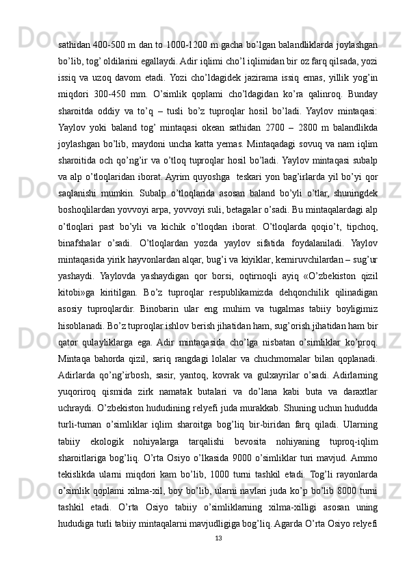 sathidan 400-500 m dan to 1000-1200 m gacha bo’lgan balandliklarda joylashgan
bo’lib, tog’ oldilarini egallaydi. Adir iqlimi cho’l iqlimidan bir oz farq qilsada, yozi
issiq   va   uzoq   davom   etadi.  Yozi   cho’ldagidek   jazirama   issiq   emas,   yillik   yog’in
miqdori   300-450   mm.   O’simlik   qoplami   cho’ldagidan   ko’ra   qalinroq.   Bunday
sharoitda   oddiy   va   to’q   –   tusli   bo’z   tuproqlar   hosil   bo’ladi.   Yaylov   mintaqasi:
Yaylov   yoki   baland   tog’  mintaqasi   okean   sathidan   2700   –   2800   m   balandlikda
joylashgan  bo’lib,  maydoni   uncha  katta  yemas.  Mintaqadagi   sovuq  va   nam   iqlim
sharoitida och qo’ng’ir va o’tloq tuproqlar  hosil  bo’ladi. Yaylov mintaqasi  subalp
va alp o’tloqlaridan iborat. Ayrim  quyoshga   teskari yon bag’irlarda yil  bo’yi  qor
saqlanishi   mumkin.   Subalp   o’tloqlarida   asosan   baland   bo’yli   o’tlar,   shuningdek
boshoqlilardan yovvoyi arpa, yovvoyi suli, betagalar o’sadi. Bu mintaqalardagi alp
o’tloqlari   past   bo’yli   va   kichik   o’tloqdan   iborat.   O’tloqlarda   qoqio’t,   tipchoq,
binafshalar   o’sadi.   O’tloqlardan   yozda   yaylov   sifatida   foydalaniladi.   Yaylov
mintaqasida yirik hayvonlardan alqar, bug’i va kiyiklar, kemiruvchilardan – sug’ur
yashaydi.   Yaylovda   yashaydigan   qor   borsi,   oqtirnoqli   ayiq   «O’zbekiston   qizil
kitobi»ga   kiritilgan.   Bo’z   tuproqlar   respublikamizda   dehqonchilik   qilinadigan
asosiy   tuproqlardir.   Binobarin   ular   eng   muhim   va   tugalmas   tabiiy   boyligimiz
hisoblanadi. Bo’z tuproqlar ishlov berish jihatidan ham, sug’orish jihatidan ham bir
qator   qulayliklarga   ega.  Adir   mintaqasida   cho’lga   nisbatan   o’simliklar   ko’proq.
Mintaqa   bahorda   qizil,   sariq   rangdagi   lolalar   va   chuchmomalar   bilan   qoplanadi.
Adirlarda   qo’ng’irbosh,   sasir,   yantoq,   kovrak   va   gulxayrilar   o’sadi.  Adirlarning
yuqoriroq   qismida   zirk   namatak   butalari   va   do’lana   kabi   buta   va   daraxtlar
uchraydi. O’zbekiston hududining relyefi juda murakkab. Shuning uchun hududda
turli-tuman   o’simliklar   iqlim   sharoitga   bog’liq   bir-biridan   farq   qiladi.   Ularning
tabiiy   ekologik   nohiyalarga   tarqalishi   bevosita   nohiyaning   tuproq-iqlim
sharoitlariga   bog’liq.   O’rta   Osiyo   o’lkasida   9000   o’simliklar   turi   mavjud.  Ammo
tekislikda   ularni   miqdori   kam   bo’lib,   1000   turni   tashkil   etadi.   Tog’li   rayonlarda
o’simlik qoplami  xilma-xil, boy bo’lib, ularni  navlari  juda ko’p bo’lib 8000 turni
tashkil   etadi.   O’rta   Osiyo   tabiiy   o’simliklarning   xilma-xilligi   asosan   uning
hududiga turli tabiiy mintaqalarni mavjudligiga bog’liq. Agarda O’rta Osiyo relyefi
13 