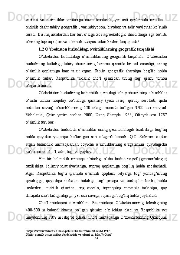 xaritasi   va   o’simliklar   xaritasiga   nazar   tashlasak,   yer   usti   qoplamida   minilka   –
tekislik dasht  tabiiy geografik , yarimbiyobon, biyobon va adir yaylovlar ko’rinib
turadi. Bu majmualardan har biri o’ziga xos agroekologik sharoitlarga ega bo’lib,
o’zining tuproq-iqlim va o’simlik dunyosi bilan keskin farq qiladi. 1
1.2 O zbekiston hududidagi o simliklarning geografik tarqalishiʻ ʻ
O zbekiston   hududidagi   o simliklarning   geografik   tarqalishi.   O zbekiston	
ʻ ʻ ʻ
hududining   kattaligi,   tabiiy   sharoitining   hamma   qismida   bir   xil   emasligi,   uning
o simlik   qoplamiga   ham   ta’sir   etgan.   Tabiiy   geografik   sharoitga   bog liq   holda	
ʻ ʻ
o simlik   turlari   Respublika   tekislik   cho l   qismidan   uning   tog   qismi   tomon
ʻ ʻ ʻ
o zgarib boradi.
ʻ
O zbekiston hududining ko pchilik qismidagi tabiiy sharoitning o simliklar	
ʻ ʻ ʻ
o sishi   uchun   noqulay   bo lishiga   qaramay   (yozi   issiq,   quruq,   seroftob,   qishi	
ʻ ʻ
nisbatan   sovuq)   o simliklarning   120   oilaga   mansub   bo lgan   3700   turi   mavjud.	
ʻ ʻ
Vaholanki,   Qrim   yarim   orolida   2000,   Uzoq   Sharqda   1966,   Oltoyda   esa   1787
o simlik turi bor.	
ʻ
O zbekiston hududida o simliklar  uning geomorfologik tuzilishiga bog liq	
ʻ ʻ ʻ
holda   quyidan   yuqoriga   ko’tarilgan   sari   o zgarib   boradi.   Q.Z.   Zokirov   taqdim	
ʻ
etgan   balandlik   mintaqalanish   boyicha   o simliklarning   o zgarishini   quyidagicha	
ʻ ʻ
ko rishimiz: cho l, adir, tog  va yaylov.	
ʻ ʻ ʻ
Har   bir   balandlik   mintaqa   o simligi   o sha   hudud   relyef   (geomorfologik)	
ʻ ʻ
tuzilishiga,   iqlimiy   xususiyatlariga,   tuproq   qoplamiga   bog liq   holda   moslashadi.	
ʻ
Agar   Respublika   tog li   qismida   o simlik   qoplami   relyefga   tog   yonbag rining	
ʻ ʻ ʻ ʻ
qiyaligiga,   quyoshga   nisbatan   holatiga,   tog   jinsiga   va   boshqalar   borliq   holda	
ʻ
joylashsa,   tekislik   qismida,   eng   avvalo,   tuproqning   mexanik   tarkibiga,   qay
darajada sho rlashganligiga, yer osti suviga, iqlimiga bog liq holda joylashadi.	
ʻ ʻ
Cho l   mintaqasi   o simliklari.   Bu   mintaqa   O zbekistonning   tekisligining
ʻ ʻ ʻ
400-500   m   balandlikkacha   bo lgan   qismini   o z   ichiga   oladi   va   Respublika   yer	
ʻ ʻ
maydoniniig 70% ni ishg ol qiladi. Cho l mintaqasiga O zbekistonning Qizilqum,	
ʻ ʻ ʻ
1
 https://namdu.uz/media/Book s/pdf/2024/06/07/NamDU-ARM-4947-
Tabiiy_osimlik_resurslaridan_foydalanish_va_ularni_m_MqcJ9vO.pdf
14 