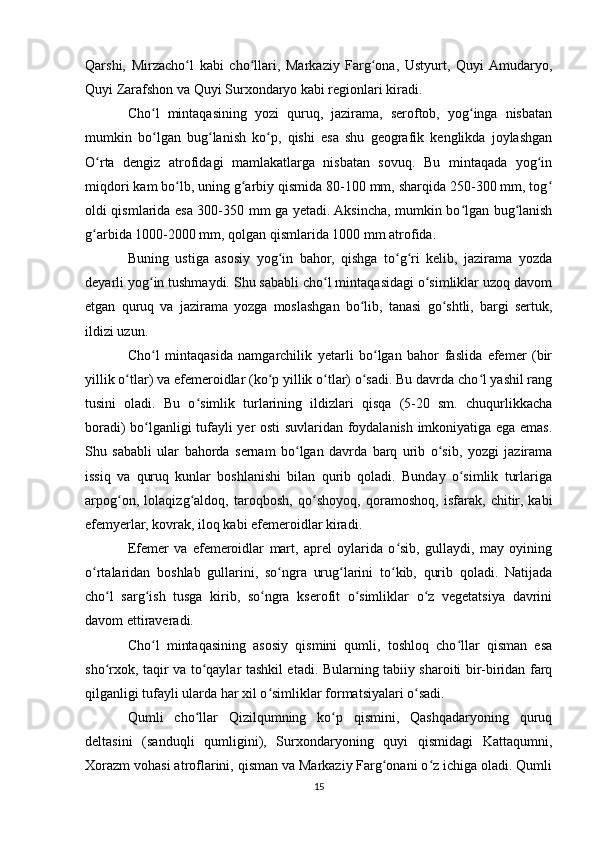 Qarshi,   Mirzacho l   kabi   cho llari,   Markaziy   Farg ona,   Ustyurt,   Quyi  Amudaryo,ʻ ʻ ʻ
Quyi Zarafshon va Quyi Surxondaryo kabi regionlari kiradi.
Cho l   mintaqasining   yozi   quruq,   jazirama,   seroftob,   yog inga   nisbatan	
ʻ ʻ
mumkin   bo lgan   bug lanish   ko p,   qishi   esa   shu   geografik   kenglikda   joylashgan
ʻ ʻ ʻ
O rta   dengiz   atrofidagi   mamlakatlarga   nisbatan   sovuq.   Bu   mintaqada   yog in	
ʻ ʻ
miqdori kam bo lb, uning g arbiy qismida 80-100 mm, sharqida 250-300 mm, tog	
ʻ ʻ ʻ
oldi qismlarida esa 300-350 mm ga yetadi. Aksincha, mumkin bo lgan bug lanish	
ʻ ʻ
g arbida 1000-2000 mm, qolgan qismlarida 1000 mm atrofida.	
ʻ
Buning   ustiga   asosiy   yog in   bahor,   qishga   to g ri   kelib,   jazirama   yozda	
ʻ ʻ ʻ
deyarli yog in tushmaydi. Shu sababli cho l mintaqasidagi o simliklar uzoq davom	
ʻ ʻ ʻ
etgan   quruq   va   jazirama   yozga   moslashgan   bo lib,   tanasi   go shtli,   bargi   sertuk,	
ʻ ʻ
ildizi uzun.
Cho l   mintaqasida   namgarchilik   yetarli   bo lgan   bahor   faslida   efemer   (bir	
ʻ ʻ
yillik o tlar) va efemeroidlar (ko p yillik o tlar) o sadi. Bu davrda cho l yashil rang	
ʻ ʻ ʻ ʻ ʻ
tusini   oladi.   Bu   o simlik   turlarining   ildizlari   qisqa   (5-20   sm.   chuqurlikkacha	
ʻ
boradi) bo lganligi tufayli yer osti suvlaridan foydalanish imkoniyatiga ega emas.	
ʻ
Shu   sababli   ular   bahorda   sernam   bo lgan   davrda   barq   urib   o sib,   yozgi   jazirama	
ʻ ʻ
issiq   va   quruq   kunlar   boshlanishi   bilan   qurib   qoladi.   Bunday   o simlik   turlariga	
ʻ
arpog on,   lolaqizg aldoq,   taroqbosh,   qo shoyoq,   qoramoshoq,   isfarak,   chitir,   kabi	
ʻ ʻ ʻ
efemyerlar, kovrak, iloq kabi efemeroidlar kiradi.
Efemer   va   efemeroidlar   mart,   aprel   oylarida   o sib,   gullaydi,   may   oyining	
ʻ
o rtalaridan   boshlab   gullarini,   so ngra   urug larini   to kib,   qurib   qoladi.   Natijada	
ʻ ʻ ʻ ʻ
cho l   sarg ish   tusga   kirib,   so ngra   kserofit   o simliklar   o z   vegetatsiya   davrini	
ʻ ʻ ʻ ʻ ʻ
davom ettiraveradi.
Cho l   mintaqasining   asosiy   qismini   qumli,   toshloq   cho llar   qisman   esa	
ʻ ʻ
sho rxok, taqir va to qaylar tashkil etadi. Bularning tabiiy sharoiti bir-biridan farq	
ʻ ʻ
qilganligi tufayli ularda har xil o simliklar formatsiyalari o sadi.	
ʻ ʻ
Qumli   cho llar   Qizilqumning   ko p   qismini,   Qashqadaryoning   quruq	
ʻ ʻ
deltasini   (sanduqli   qumligini),   Surxondaryoning   quyi   qismidagi   Kattaqumni,
Xorazm vohasi atroflarini, qisman va Markaziy Farg onani o z ichiga oladi. Qumli	
ʻ ʻ
15 