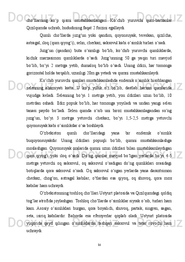 cho llarning   ko p   qismi   mustahkamlangan.   Ko chib   yuruvchi   qum-barxanlarʻ ʻ ʻ
Qizilqumda uchrab, hududining faqat 2 foizini egallaydi.
Qumli   cho llarda   juzg un   yoki   qandim,   quyonsuyak,   tereskan,   qizilcha,	
ʻ ʻ
astragal, iloq (qum qiyog i), selin, cherkaz, saksovul kabi o simlik turlari o sadi.	
ʻ ʻ ʻ
Juzg un   (qandim)   buta   o simligi   bo lib,   ko chib   yuruvchi   qumliklarda,	
ʻ ʻ ʻ ʻ
kichik   marzasimon   qumliklarda   o sadi.   Juzg unning   50   ga   yaqin   turi   mavjud	
ʻ ʻ
bo lib,   bo yi   2   metrga   yetib,   dumaloq   bo lib   o sadi.   Uning   ildizi,   har   tomonga	
ʻ ʻ ʻ ʻ
gorizontal holda tarqalib, uzunligi 20m ga yetadi va qumni mustahkamlaydi.
Ko chib yuruvchi qumlari mustahkamlashda endemik o simlik hisoblangan	
ʻ ʻ
selenning   ahamiyati   katta.   U   ko p   yillik   o t   bo lib,   dastlab   barxan   qumlarida	
ʻ ʻ ʻ
vujudga   keladi.   Selenning   bo yi   1   metrga   yetib,   yon   ildizlari   uzun   bo lib,   10	
ʻ ʻ
metrdan   oshadi.   Ildiz   popuk   bo lib,   har   tomonga   yoyiladi   va   undan   yangi   selen
ʻ
tanasi   paydo   bo ladi.   Selen   qumda   o sib   uni   biroz   mustahkamlagandan   so ng	
ʻ ʻ ʻ
juzg un,   bo yi   3   metrga   yetuvchi   cherkaz,   bo yi   1,5-2,5   metrga   yetuvchi	
ʻ ʻ ʻ
quyonsuyak kabi o simlikdar o sa boshlaydi.	
ʻ ʻ
O zbekiston   qumli   cho llaridagi   yana   bir   endemik   o simlik	
ʻ ʻ ʻ
buquyonsuyakdir.   Uning   ildizlari   popuqli   bo lib,   qumni   mustahkamlashga	
ʻ
moslashgan. Quyonsuyak oralarida qumni uzun ildizlari bilan mustahkamlaydigan
qum   qiyog i   yoki   iloq   o sadi.   Do ng   qumlar   mavjud   bo lgan   yerlarda   bo yi   4-5	
ʻ ʻ ʻ ʻ ʻ
metrga   yetuvchi   oq   saksovul,   oq   saksovul   o sadigan   do ng   qumliklari   orasidagi	
ʻ ʻ
botiqlarda   qora   saksovul   o sadi.   Oq   saksovul   o sgan   yerlarda   yana   daraxtsimon	
ʻ ʻ
cherkaz,   chog on,   astragal   kabilar,   o tlardan   esa   qiyoq,   oq   shuvoq,   qora   mox	
ʻ ʻ
kabilar ham uchraydi.
O zbekistonning toshloq cho llari Ustyurt platosida va Qizilqumdagi qoldiq	
ʻ ʻ
tog lar atrofida joylashgan. Toshloq cho llarda o simliklar siyrak o sib, turlari ham	
ʻ ʻ ʻ ʻ
kam.  Asosiy   o simliklari   burgan,   qora   boyalich,   shuvoq,   partak,   singren,   sagan,	
ʻ
seta,   isiriq   kabilardir.   Bahorda   esa   efemyerlar   qoplab   oladi.   Ustyurt   platosida
yuqorida   qayd   qilingan   o simliklardai   tashqari   saksovul   va   tatar   rovochi   ham	
ʻ
uchraydi.
16 