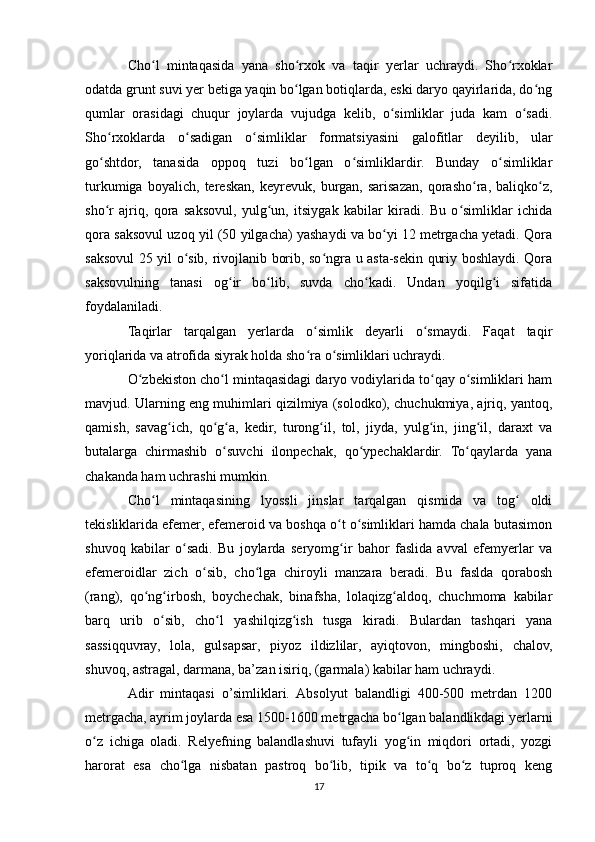 Cho l   mintaqasida   yana   sho rxok   va   taqir   yerlar   uchraydi.   Sho rxoklarʻ ʻ ʻ
odatda grunt suvi yer betiga yaqin bo lgan botiqlarda, eski daryo qayirlarida, do ng	
ʻ ʻ
qumlar   orasidagi   chuqur   joylarda   vujudga   kelib,   o simliklar   juda   kam   o sadi.	
ʻ ʻ
Sho rxoklarda   o sadigan   o simliklar   formatsiyasini   galofitlar   deyilib,   ular	
ʻ ʻ ʻ
go shtdor,   tanasida   oppoq   tuzi   bo lgan   o simliklardir.   Bunday   o simliklar
ʻ ʻ ʻ ʻ
turkumiga   boyalich,   tereskan,   keyrevuk,   burgan,   sarisazan,   qorasho ra,   baliqko z,	
ʻ ʻ
sho r   ajriq,   qora   saksovul,   yulg un,   itsiygak   kabilar   kiradi.   Bu   o simliklar   ichida	
ʻ ʻ ʻ
qora saksovul uzoq yil (50 yilgacha) yashaydi va bo yi 12 metrgacha yetadi. Qora	
ʻ
saksovul 25 yil o sib, rivojlanib borib, so ngra u asta-sekin quriy boshlaydi. Qora	
ʻ ʻ
saksovulning   tanasi   og ir   bo lib,   suvda   cho kadi.   Undan   yoqilg i   sifatida	
ʻ ʻ ʻ ʻ
foydalaniladi.
Taqirlar   tarqalgan   yerlarda   o simlik   deyarli   o smaydi.   Faqat   taqir	
ʻ ʻ
yoriqlarida va atrofida siyrak holda sho ra o simliklari uchraydi.
ʻ ʻ
O zbekiston cho l mintaqasidagi daryo vodiylarida to qay o simliklari ham	
ʻ ʻ ʻ ʻ
mavjud. Ularning eng muhimlari qizilmiya (solodko), chuchukmiya, ajriq, yantoq,
qamish,   savag ich,   qo g a,   kedir,   turong il,   tol,   jiyda,   yulg in,   jing il,   daraxt   va	
ʻ ʻ ʻ ʻ ʻ ʻ
butalarga   chirmashib   o suvchi   ilonpechak,   qo ypechaklardir.   To qaylarda   yana	
ʻ ʻ ʻ
chakanda ham uchrashi mumkin.
Cho l   mintaqasining   lyossli   jinslar   tarqalgan   qismida   va   tog   oldi	
ʻ ʻ
tekisliklarida efemer, efemeroid va boshqa o t o simliklari hamda chala butasimon	
ʻ ʻ
shuvoq   kabilar   o sadi.   Bu   joylarda   seryomg ir   bahor   faslida   avval   efemyerlar   va	
ʻ ʻ
efemeroidlar   zich   o sib,   cho lga   chiroyli   manzara   beradi.   Bu   faslda   qorabosh	
ʻ ʻ
(rang),   qo ng irbosh,   boychechak,   binafsha,   lolaqizg aldoq,   chuchmoma   kabilar	
ʻ ʻ ʻ
barq   urib   o sib,   cho l   yashilqizg ish   tusga   kiradi.   Bulardan   tashqari   yana	
ʻ ʻ ʻ
sassiqquvray,   lola,   gulsapsar,   piyoz   ildizlilar,   ayiqtovon,   mingboshi,   chalov,
shuvoq, astragal, darmana, ba’zan isiriq, (garmala) kabilar ham uchraydi.
Adir   mintaqasi   o’simliklari.   Absolyut   balandligi   400-500   metrdan   1200
metrgacha, ayrim joylarda esa 1500-1600 metrgacha bo lgan balandlikdagi yerlarni	
ʻ
o z   ichiga   oladi.   Relyefning   balandlashuvi   tufayli   yog in   miqdori   ortadi,   yozgi	
ʻ ʻ
harorat   esa   cho lga   nisbatan   pastroq   bo lib,   tipik   va   to q   bo z   tuproq   keng	
ʻ ʻ ʻ ʻ
17 