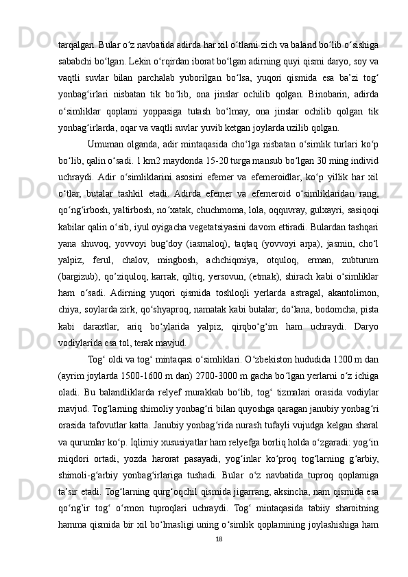 tarqalgan. Bular o z navbatida adirda har xil o tlarni zich va baland bo lib o sishigaʻ ʻ ʻ ʻ
sababchi bo lgan. Lekin o rqirdan iborat bo lgan adirning quyi qismi daryo, soy va	
ʻ ʻ ʻ
vaqtli   suvlar   bilan   parchalab   yuborilgan   bo lsa,   yuqori   qismida   esa   ba’zi   tog	
ʻ ʻ
yonbag irlari   nisbatan   tik   bo lib,   ona   jinslar   ochilib   qolgan.   Binobarin,   adirda	
ʻ ʻ
o simliklar   qoplami   yoppasiga   tutash   bo lmay,   ona   jinslar   ochilib   qolgan   tik	
ʻ ʻ
yonbag irlarda, oqar va vaqtli suvlar yuvib ketgan joylarda uzilib qolgan.	
ʻ
Umuman  olganda,   adir   mintaqasida   cho lga   nisbatan   o simlik  turlari   ko p	
ʻ ʻ ʻ
bo lib, qalin o sadi. 1 km2 maydonda 15-20 turga mansub bo lgan 30 ming individ	
ʻ ʻ ʻ
uchraydi.  Adir   o simliklarini   asosini   efemer   va   efemeroidlar,   ko p   yillik   har   xil	
ʻ ʻ
o tlar,   butalar   tashkil   etadi.   Adirda   efemer   va   efemeroid   o simliklaridan   rang,	
ʻ ʻ
qo ng irbosh, yaltirbosh, no xatak, chuchmoma, lola, oqquvray, gulxayri, sasiqoqi
ʻ ʻ ʻ
kabilar qalin o sib, iyul oyigacha vegetatsiyasini davom ettiradi. Bulardan tashqari	
ʻ
yana   shuvoq,   yovvoyi   bug doy   (iasmaloq),   taqtaq   (yovvoyi   arpa),   jasmin,   cho l	
ʻ ʻ
yalpiz,   ferul,   chalov,   mingbosh,   achchiqmiya,   otquloq,   erman,   zubturum
(bargizub),   qo’ziquloq,   karrak,   qiltiq,   yersovun,   (etmak),   shirach   kabi   o simliklar	
ʻ
ham   o sadi.   Adirning   yuqori   qismida   toshloqli   yerlarda   astragal,   akantolimon,	
ʻ
chiya, soylarda zirk, qo shyaproq, namatak kabi butalar; do lana, bodomcha, pista	
ʻ ʻ
kabi   daraxtlar,   ariq   bo ylarida   yalpiz,   qirqbo g im   ham   uchraydi.   Daryo	
ʻ ʻ ʻ
vodiylarida esa tol, terak mavjud. 
Tog  oldi va tog  mintaqasi o simliklari. O zbekiston hududida 1200 m dan	
ʻ ʻ ʻ ʻ
(ayrim joylarda 1500-1600 m dan) 2700-3000 m gacha bo lgan yerlarni o z ichiga	
ʻ ʻ
oladi.   Bu   balandliklarda   relyef   murakkab   bo lib,   tog   tizmalari   orasida   vodiylar	
ʻ ʻ
mavjud. Tog larning shimoliy yonbag ri bilan quyoshga qaragan janubiy yonbag ri	
ʻ ʻ ʻ
orasida tafovutlar katta. Janubiy yonbag rida nurash tufayli vujudga kelgan sharal	
ʻ
va qurumlar ko p. Iqlimiy xususiyatlar ham relyefga borliq holda o zgaradi: yog in	
ʻ ʻ ʻ
miqdori   ortadi,   yozda   harorat   pasayadi,   yog inlar   ko proq   tog larning   g arbiy,	
ʻ ʻ ʻ ʻ
shimoli-g arbiy   yonbag irlariga   tushadi.   Bular   o z   navbatida   tuproq   qoplamiga	
ʻ ʻ ʻ
ta’sir etadi. Tog larning qurg oqchil qismida jigarrang, aksincha, nam qismida esa	
ʻ ʻ
qo ng’ir   tog   o rmon   tuproqlari   uchraydi.   Tog   mintaqasida   tabiiy   sharoitning	
ʻ ʻ ʻ ʻ
hamma qismida bir xil bo lmasligi uning o simlik qoplamining joylashishiga ham	
ʻ ʻ
18 