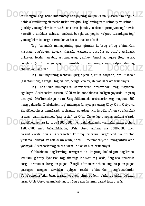 ta’sir etgan. Tog  balandlik mintaqasida joyning kompleks tabiiy sharoitiga bog liqʻ ʻ
holda o simlikning bir necha turlari mavjud. Tog larning nam shimoliy va shimoli-	
ʻ ʻ
g arbiy yonbag irlarida mezofit, aksincha, janubiy, nisbatan quruq yonbag irlarida	
ʻ ʻ ʻ
kserofit   o simliklar   uchrasa,   zaxkash   botiqlarda,   yog in   ko proq   tushadigan   tog	
ʻ ʻ ʻ ʻ
yonbag irlarida bargli o rmonlar va har xil butalar o sadi.	
ʻ ʻ ʻ
Tog   balandlik   mintaqasining   quyi   qismida   ko proq   o tloq   o simliklar,	
ʻ ʻ ʻ ʻ
xususan,   bug’doyiq,   kovrak,   shirach,   eremurus,   oqso lta   qo qcho p   (isfarak),	
ʻ ʻ ʻ
gulxayri,   lolalar,   anjabir,   arslonquyruq,   yerchoy,   binafsha,   taqtaq   (tog   arpa),	
ʻ
tariqbosh   (cho chqa   yoli),   qiltiq,   ismaldaq,   tulkiquyruq,   chayir,   yalpiz,   shuvoq,	
ʻ
chalov kabilar o sadi.
ʻ
Tog   mintaqasining   nisbatan   qurg oqchil   qismida   toqsariz,   qizil   tikanak	
ʻ ʻ
(akantolimon), astragal, tog  yaldiz, betaga, chalov, shuvoq kabi o tlar uchraydi.	
ʻ ʻ
Tog   balandlik   mintaqasida   daraxtlardan   archazorlar   keng   maydonni	
ʻ
egallaydi.  Archazorlar,   asosan,   3000   m   balandlikkacha   bo lgan   joylarda   ko proq	
ʻ ʻ
uchraydi.   Ma’lumotlarga   ko ra   Respublikamizda   archazorlarning   maydoni   500	
ʻ
ming gektardir. O zbekiston tog  mintaqasida, ayniqsa uning Oloy-O rta Osiyo va	
ʻ ʻ ʻ
Zarafshon-Hisor   tizmalarida   archaning   quyidagi   uch   turi-Zarafshon   (o rikarcha)	
ʻ
archasi,   yarimsharsimon   (saur   archa)   va   O rta   Osiyo   (qora   archa)   archasi   o sadi.	
ʻ ʻ
Zarafshon archasi ko proq 1200-2200 metr balandliklarda, yarimsharsimon archasi	
ʻ
1800-2700   metr   balandliklarda,   O rta   Osiyo   archasi   esa   2600-3000   metr	
ʻ
balandliklarda   o sadi.   Archazorlar   ko proq   nisbatan   qurg oqchil   va   toshloq	
ʻ ʻ ʻ
yerlarda uchraydi va asta-sekin o sib, bo yi 20 metrgacha yetib, ming yildan ortiq	
ʻ ʻ
yashaydi. Archazorlar tagida esa har xil o tlar va butalar uchraydi.	
ʻ
O zbekiston   tog larining   namgarchilik   ko proq   bo ladigan   tog larida,	
ʻ ʻ ʻ ʻ ʻ
xususan,   g arbiy   Tyanshan   tog   tizimiga   kiruvchi   tog larda,   Farg ona   tizmasida
ʻ ʻ ʻ ʻ
bargli   o rmonlar   keng   tarqalgan.   Bargli   o rmonlar   ichida   eng   ko p   tarqalgan	
ʻ ʻ ʻ
paleogen   neogen   davridan   qolgan   relekt   o simliklar   yong oqzorlardir.	
ʻ ʻ
Yong oqzorlar bilan birga zarang, yovvoyi olma, bodom, o rik, tog olcha, do lana,	
ʻ ʻ ʻ ʻ
terak, O rta Osiyo qayini kabilar, toshloq yerlarda temir daraxt ham o sadi.	
ʻ ʻ
19 