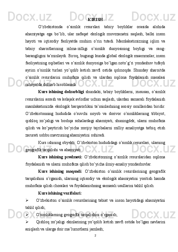 KIRISH
O’zbekistonda   o’simlik   resurslari   tabiiy   boyliklar   orasida   alohida
ahamiyatga   ega   bo’lib,   ular   nafaqat   ekologik   muvozanatni   saqlash,   balki   inson
hayoti   va   iqtisodiy   faoliyatda   muhim   o’rin   tutadi.   Mamlakatimizning   iqlim   va
tabiiy   sharoitlarining   xilma-xilligi   o’simlik   dunyosining   boyligi   va   rang-
barangligini ta’minlaydi. Biroq, bugungi kunda global ekologik muammolar, inson
faoliyatining oqibatlari va o’simlik dunyosiga bo’lgan noto’g’ri yondashuv tufayli
ayrim   o’simlik   turlari   yo’qolib   ketish   xavfi   ostida   qolmoqda.   Shunday   sharoitda
o’simlik   resurslarini   muhofaza   qilish   va   ulardan   oqilona   foydalanish   masalasi
nihoyatda dolzarb hisoblanadi.
Kurs   ishining   dolzarbligi   shundaki,   tabiiy   boyliklarni,   xususan,   o’simlik
resurslarini asrash va kelajak avlodlar uchun saqlash, ulardan samarali foydalanish
mamlakatimizda   ekologik   barqarorlikni   ta’minlashning   asosiy   omillaridan   biridir.
O’zbekistonning   hududida   o’suvchi   noyob   va   dorivor   o’simliklarning   tibbiyot,
qishloq   xo’jaligi   va   boshqa   sohalardagi   ahamiyati,   shuningdek,   ularni   muhofaza
qilish   va   ko’paytirish   bo’yicha   xorijiy   tajribalarni   milliy   amaliyotga   tatbiq   etish
zarurati ushbu mavzuning ahamiyatini oshiradi.
Kurs ishining obyekti: O’zbekiston hududidagi o’simlik resurslari, ularning
geografik tarqalishi va ahamiyati.
Kurs   ishining   predmeti:   O’zbekistonning   o’simlik   resurslaridan   oqilona
foydalanish va ularni muhofaza qilish bo’yicha ilmiy-amaliy yondashuvlar.
Kurs   ishining   maqsadi :   O’zbekiston   o’simlik   resurslarining   geografik
tarqalishini   o’rganish,   ularning   iqtisodiy   va   ekologik   ahamiyatini   yoritish   hamda
muhofaza qilish choralari va foydalanishning samarali usullarini tahlil qilish.
Kurs ishining vazifalari:
 O’zbekiston   o’simlik   resurslarining   tabiat   va   inson   hayotidagi   ahamiyatini
tahlil qilish;
 O’simliklarning geografik tarqalishini o’rganish;
 Qishloq xo’jaligi ekinlarining yo’qolib ketish xavfi ostida bo’lgan navlarini
aniqlash va ularga doir ma’lumotlarni jamlash;
2 
