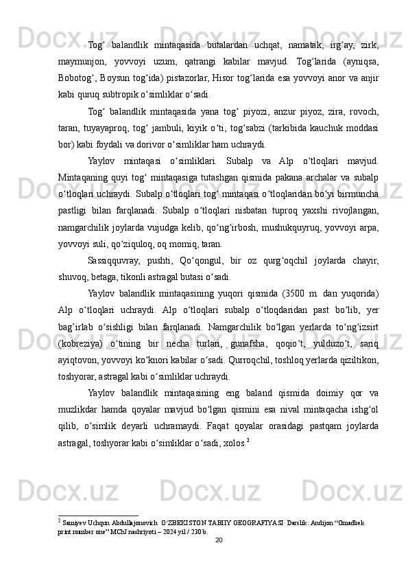 Tog   balandlik   mintaqasida   butalardan   uchqat,   namatak,   irg ay,   zirk,ʻ ʻ
maymunjon,   yovvoyi   uzum,   qatrangi   kabilar   mavjud.   Tog larida   (ayniqsa,	
ʻ
Bobotog , Boysun  tog ida)  pistazorlar, Hisor  tog larida esa yovvoyi  anor  va anjir	
ʻ ʻ ʻ
kabi quruq subtropik o simliklar o sadi. 	
ʻ ʻ
Tog   balandlik   mintaqasida   yana   tog   piyozi,   anzur   piyoz,   zira,   rovoch,	
ʻ ʻ
taran,   tuyayaproq,   tog   jambuli,   kiyik   o ti,   tog sabzi   (tarkibida   kauchuk   moddasi	
ʻ ʻ ʻ
bor) kabi foydali va dorivor o simliklar ham uchraydi.	
ʻ
Yaylov   mintaqasi   o simliklari.   Subalp   va   Alp   o tloqlari   mavjud.
ʻ ʻ
Mintaqaning   quyi   tog   mintaqasiga   tutashgan   qismida   pakana   archalar   va   subalp	
ʻ
o tloqlari uchraydi. Subalp o tloqlari tog  mintaqasi o tloqlaridan bo yi birmuncha	
ʻ ʻ ʻ ʻ ʻ
pastligi   bilan   farqlanadi.   Subalp   o tloqlari   nisbatan   tuproq   yaxshi   rivojlangan,	
ʻ
namgarchilik joylarda vujudga  kelib, qo ng irbosh,  mushukquyruq,  yovvoyi   arpa,	
ʻ ʻ
yovvoyi suli, qo ziquloq, oq momiq, taran.	
ʻ
Sassiqquvray,   pushti,   Qo qongul,   bir   oz   qurg oqchil   joylarda   chayir,	
ʻ ʻ
shuvoq, betaga, tikonli astragal butasi o sadi.	
ʻ
Yaylov   balandlik   mintaqasining   yuqori   qismida   (3500   m.   dan   yuqorida)
Alp   o tloqlari   uchraydi.   Alp   o tloqlari   subalp   o tloqdaridan   past   bo lib,   yer	
ʻ ʻ ʻ ʻ
bag’irlab   o sishligi   bilan   farqlanadi.   Namgarchilik   bo lgan   yerlarda   to ng izsirt	
ʻ ʻ ʻ ʻ
(kobreziya)   o tining   bir   necha   turlari,   gunafsha,   qoqio t,   yulduzo t,   sariq	
ʻ ʻ ʻ
ayiqtovon, yovvoyi ko knori kabilar o sadi. Qurroqchil, toshloq yerlarda qiziltikon,	
ʻ ʻ
toshyorar, astragal kabi o simliklar uchraydi.	
ʻ
Yaylov   balandlik   mintaqasining   eng   baland   qismida   doimiy   qor   va
muzlikdar   hamda   qoyalar   mavjud   bo lgan   qismini   esa   nival   mintaqacha   ishg ol	
ʻ ʻ
qilib,   o simlik   deyarli   uchramaydi.   Faqat   qoyalar   orasidagi   pastqam   joylarda	
ʻ
astragal, toshyorar kabi o simliklar o sadi, xolos.	
ʻ ʻ 2
2
  Samiyev Uchqun Abdullajonovich    O ZBEKISTON TABIIY GEOGRAFIYASI  Darslik: Andijon “Omadbek 	
ʻ
print number one” MChJ nashriyoti – 2024 yil / 230 b.
20 
