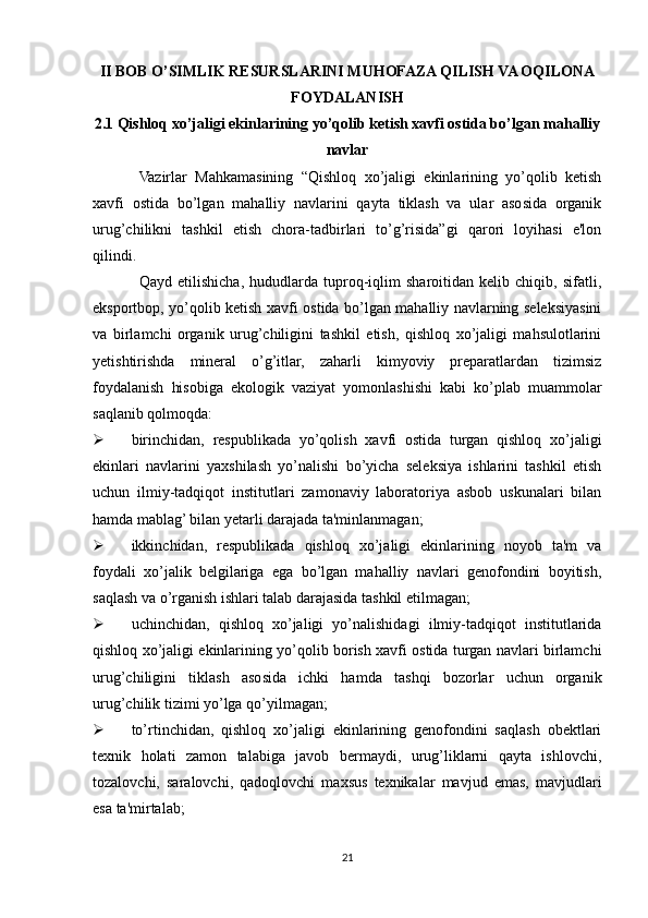 II BOB O’SIMLIK RESURSLARINI MUHOFAZA QILISH VA OQILONA
FOYDALANISH
2.1 Qishloq xo’jaligi ekinlarining yo’qolib ketish xavfi ostida bo’lgan mahalliy
navlar
Vazirlar   Mahkamasining   “Qishloq   xo’jaligi   ekinlarining   yo’qolib   ketish
xavfi   ostida   bo’lgan   mahalliy   navlarini   qayta   tiklash   va   ular   asosida   organik
urug’chilikni   tashkil   etish   chora-tadbirlari   to’g’risida”gi   qarori   loyihasi   e'lon
qilindi.
Qayd   etilishicha,   hududlarda   tuproq-iqlim   sharoitidan   kelib   chiqib,   sifatli,
eksportbop, yo’qolib ketish xavfi ostida bo’lgan mahalliy navlarning seleksiyasini
va   birlamchi   organik   urug’chiligini   tashkil   etish,   qishloq   xo’jaligi   mahsulotlarini
yetishtirishda   mineral   o’g’itlar,   zaharli   kimyoviy   preparatlardan   tizimsiz
foydalanish   hisobiga   ekologik   vaziyat   yomonlashishi   kabi   ko’plab   muammolar
saqlanib qolmoqda:
 birinchidan,   respublikada   yo’qolish   xavfi   ostida   turgan   qishloq   xo’jaligi
ekinlari   navlarini   yaxshilash   yo’nalishi   bo’yicha   seleksiya   ishlarini   tashkil   etish
uchun   ilmiy-tadqiqot   institutlari   zamonaviy   laboratoriya   asbob   uskunalari   bilan
hamda mablag’ bilan yetarli darajada ta'minlanmagan;
 ikkinchidan,   respublikada   qishloq   xo’jaligi   ekinlarining   noyob   ta'm   va
foydali   xo’jalik   belgilariga   ega   bo’lgan   mahalliy   navlari   genofondini   boyitish,
saqlash va o’rganish ishlari talab darajasida tashkil etilmagan;
 uchinchidan,   qishloq   xo’jaligi   yo’nalishidagi   ilmiy-tadqiqot   institutlarida
qishloq xo’jaligi ekinlarining yo’qolib borish xavfi ostida turgan navlari birlamchi
urug’chiligini   tiklash   asosida   ichki   hamda   tashqi   bozorlar   uchun   organik
urug’chilik tizimi yo’lga qo’yilmagan;
 to’rtinchidan,   qishloq   xo’jaligi   ekinlarining   genofondini   saqlash   obektlari
texnik   holati   zamon   talabiga   javob   bermaydi,   urug’liklarni   qayta   ishlovchi,
tozalovchi,   saralovchi,   qadoqlovchi   maxsus   texnikalar   mavjud   emas,   mavjudlari
esa ta'mirtalab;
21 