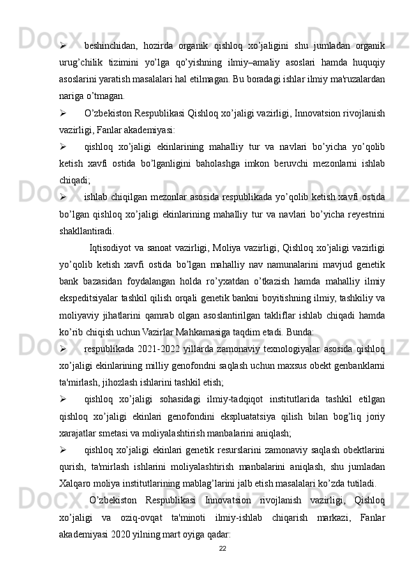  beshinchidan,   hozirda   organik   qishloq   xo’jaligini   shu   jumladan   organik
urug’chilik   tizimini   yo’lga   qo’yishning   ilmiy–amaliy   asoslari   hamda   huquqiy
asoslarini yaratish masalalari hal etilmagan. Bu boradagi ishlar ilmiy ma'ruzalardan
nariga o’tmagan.
 O’zbekiston Respublikasi Qishloq xo’jaligi vazirligi, Innovatsion rivojlanish
vazirligi, Fanlar akademiyasi:
 qishloq   xo’jaligi   ekinlarining   mahalliy   tur   va   navlari   bo’yicha   yo’qolib
ketish   xavfi   ostida   bo’lganligini   baholashga   imkon   beruvchi   mezonlarni   ishlab
chiqadi;
 ishlab chiqilgan mezonlar  asosida respublikada yo’qolib ketish xavfi  ostida
bo’lgan   qishloq   xo’jaligi   ekinlarining   mahalliy   tur   va   navlari   bo’yicha   reyestrini
shakllantiradi.
Iqtisodiyot va sanoat vazirligi, Moliya vazirligi, Qishloq xo’jaligi vazirligi
yo’qolib   ketish   xavfi   ostida   bo’lgan   mahalliy   nav   namunalarini   mavjud   genetik
bank   bazasidan   foydalangan   holda   ro’yxatdan   o’tkazish   hamda   mahalliy   ilmiy
ekspeditsiyalar tashkil qilish orqali genetik bankni boyitishning ilmiy, tashkiliy va
moliyaviy   jihatlarini   qamrab   olgan   asoslantirilgan   takliflar   ishlab   chiqadi   hamda
ko’rib chiqish uchun Vazirlar Mahkamasiga taqdim etadi. Bunda:
 respublikada   2021-2022   yillarda   zamonaviy   texnologiyalar   asosida   qishloq
xo’jaligi ekinlarining milliy genofondni saqlash uchun maxsus obekt genbanklarni
ta'mirlash, jihozlash ishlarini tashkil etish;
 qishloq   xo’jaligi   sohasidagi   ilmiy-tadqiqot   institutlarida   tashkil   etilgan
qishloq   xo’jaligi   ekinlari   genofondini   ekspluatatsiya   qilish   bilan   bog’liq   joriy
xarajatlar smetasi va moliyalashtirish manbalarini aniqlash;
 qishloq xo’jaligi ekinlari genetik resurslarini zamonaviy saqlash obektlarini
qurish,   ta'mirlash   ishlarini   moliyalashtirish   manbalarini   aniqlash,   shu   jumladan
Xalqaro moliya institutlarining mablag’larini jalb etish masalalari ko’zda tutiladi.
O’zbekiston   Respublikasi   Innovatsion   rivojlanish   vazirligi,   Qishloq
xo’jaligi   va   oziq-ovqat   ta'minoti   ilmiy-ishlab   chiqarish   markazi,   Fanlar
akademiyasi 2020 yilning mart oyiga qadar:
22 