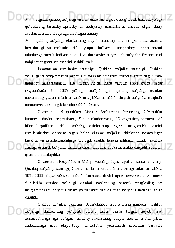  organik qishloq xo’jaligi va shu jumladan organik urug’chilik tizimini yo’lga
qo’yishning   tashkiliy-iqtisodiy   va   moliyaviy   masalalarini   qamrab   olgan   ilmiy
asoslarini ishlab chiqishga qaratilgan amaliy;
 qishloq   xo’jaligi   ekinlarining   noyob   mahalliy   navlari   genofondi   asosida
hosildorligi   va   mahsulot   sifati   yuqori   bo’lgan,   transportbop,   jahon   bozori
talablariga   mos   keladigan   navlari   va   duragaylarini   yaratish   bo’yicha   fundamental
tadqiqotlar grant tanlovlarini tashkil etadi.
Innovatsion   rivojlanish   vazirligi,   Qishloq   xo’jaligi   vazirligi,   Qishloq
xo’jaligi   va   oziq-ovqat   ta'minoti   ilmiy-ishlab   chiqarish   markazi   tizimidagi   ilmiy-
tadqiqot   muassasalarini   jalb   qilgan   holda   2020   yilning   aprel   oyiga   qadar
respublikada   2020-2025   yillarga   mo’ljallangan   qishloq   xo’jaligi   ekinlari
navlarining   yuqori   sifatli   organik   urug’liklarini   ishlab   chiqish   bo’yicha   istiqbolli
namunaviy texnologik kartalar ishlab chiqadi.
O’zbekiston   Respublikasi   Vazirlar   Mahkamasi   huzuridagi   O’simliklar
karantini   davlat   inspeksiyasi,   Fanlar   akademiyasi,   “O’zagrokimyoximoya”   AJ
bilan   birgalikda   qishloq   xo’jaligi   ekinlarining   organik   urug’chilik   tizimini
rivojlantirishni   e'tiborga   olgan   holda   qishloq   xo’jaligi   ekinlarida   uchraydigan
kasallik   va   zararkunandalarga   biologik   usulda   kurash   ishlarini   tizimli   ravishda
amalga oshirish bo’yicha manzilli chora-tadbirlar dasturini ishlab chiqadilar hamda
ijrosini ta'minlaydilar.
O’zbekiston Respublikasi  Moliya vazirligi, Iqtisodiyot  va sanoat  vazirligi,
Qishloq   xo’jaligi   vazirligi,   Oliy   va   o’rta   maxsus   ta'lim   vazirligi   bilan   birgalikda
2021-2022   o’quv   yilidan   boshlab   Toshkent   davlat   agrar   universiteti   va   uning
filiallarida   qishloq   xo’jaligi   ekinlari   navlarining   organik   urug’chiligi   va
urug’shunosligi   bo’yicha   ta'lim   yo’nalishini   tashkil   etish   bo’yicha   takliflar   ishlab
chiqadi.
Qishloq   xo’jaligi   vazirligi,   Urug’chilikni   rivojlantirish   markazi     qishloq
xo’jaligi   ekinlarining   yo’qolib   borish   xavfi   ostida   turgan   noyob   sifat
xususiyatlariga   ega   bo’lgan   mahalliy   navlarining   yuqori   hosilli,   sifatli,   jahon
andozalariga   mos   eksportbop   mahsulotlar   yetishtirish   imkonini   beruvchi
23 