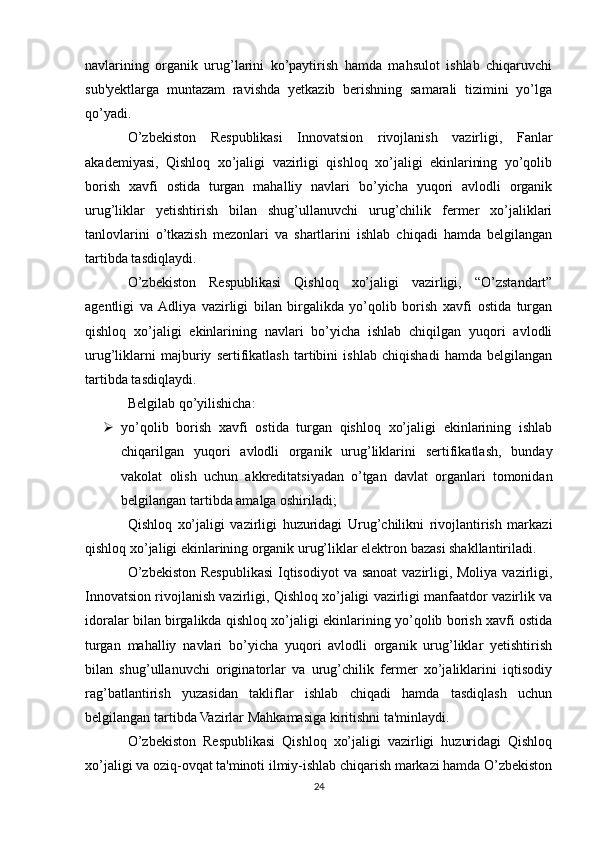 navlarining   organik   urug’larini   ko’paytirish   hamda   mahsulot   ishlab   chiqaruvchi
sub'yektlarga   muntazam   ravishda   yetkazib   berishning   samarali   tizimini   yo’lga
qo’yadi.
O’zbekiston   Respublikasi   Innovatsion   rivojlanish   vazirligi,   Fanlar
akademiyasi,   Qishloq   xo’jaligi   vazirligi   qishloq   xo’jaligi   ekinlarining   yo’qolib
borish   xavfi   ostida   turgan   mahalliy   navlari   bo’yicha   yuqori   avlodli   organik
urug’liklar   yetishtirish   bilan   shug’ullanuvchi   urug’chilik   fermer   xo’jaliklari
tanlovlarini   o’tkazish   mezonlari   va   shartlarini   ishlab   chiqadi   hamda   belgilangan
tartibda tasdiqlaydi.
O’zbekiston   Respublikasi   Qishloq   xo’jaligi   vazirligi,   “O’zstandart”
agentligi   va  Adliya   vazirligi   bilan   birgalikda   yo’qolib   borish   xavfi   ostida   turgan
qishloq   xo’jaligi   ekinlarining   navlari   bo’yicha   ishlab   chiqilgan   yuqori   avlodli
urug’liklarni   majburiy   sertifikatlash   tartibini   ishlab   chiqishadi   hamda   belgilangan
tartibda tasdiqlaydi.
Belgilab qo’yilishicha:
 yo’qolib   borish   xavfi   ostida   turgan   qishloq   xo’jaligi   ekinlarining   ishlab
chiqarilgan   yuqori   avlodli   organik   urug’liklarini   sertifikatlash,   bunday
vakolat   olish   uchun   akkreditatsiyadan   o’tgan   davlat   organlari   tomonidan
belgilangan tartibda amalga oshiriladi;
Qishloq   xo’jaligi   vazirligi   huzuridagi   Urug’chilikni   rivojlantirish   markazi
qishloq xo’jaligi ekinlarining organik urug’liklar elektron bazasi shakllantiriladi.
O’zbekiston Respublikasi  Iqtisodiyot  va sanoat  vazirligi, Moliya vazirligi,
Innovatsion rivojlanish vazirligi, Qishloq xo’jaligi vazirligi manfaatdor vazirlik va
idoralar bilan birgalikda qishloq xo’jaligi ekinlarining yo’qolib borish xavfi ostida
turgan   mahalliy   navlari   bo’yicha   yuqori   avlodli   organik   urug’liklar   yetishtirish
bilan   shug’ullanuvchi   originatorlar   va   urug’chilik   fermer   xo’jaliklarini   iqtisodiy
rag’batlantirish   yuzasidan   takliflar   ishlab   chiqadi   hamda   tasdiqlash   uchun
belgilangan tartibda Vazirlar Mahkamasiga kiritishni ta'minlaydi.
O’zbekiston   Respublikasi   Qishloq   xo’jaligi   vazirligi   huzuridagi   Qishloq
xo’jaligi va oziq-ovqat ta'minoti ilmiy-ishlab chiqarish markazi hamda O’zbekiston
24 