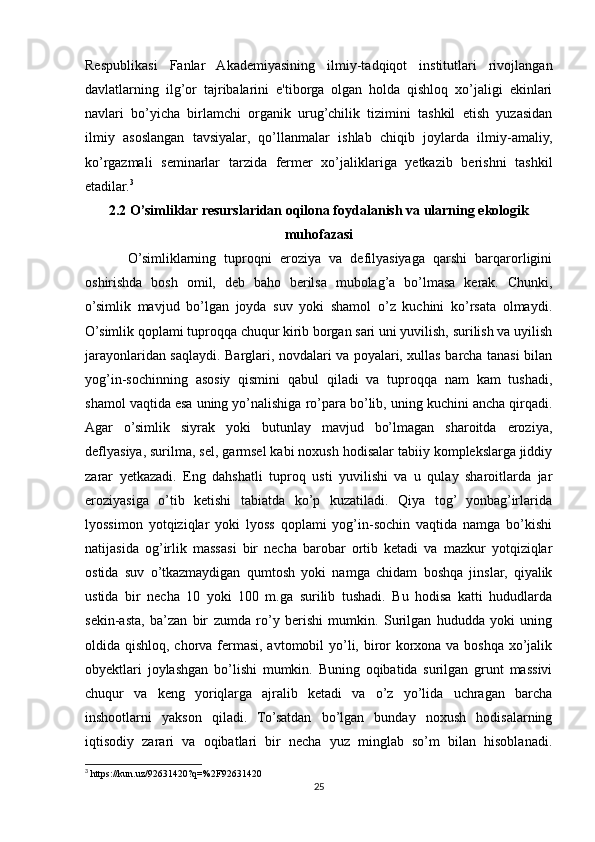 Respublikasi   Fanlar   Akademiyasining   ilmiy-tadqiqot   institutlari   rivojlangan
davlatlarning   ilg’or   tajribalarini   e'tiborga   olgan   holda   qishloq   xo’jaligi   ekinlari
navlari   bo’yicha   birlamchi   organik   urug’chilik   tizimini   tashkil   etish   yuzasidan
ilmiy   asoslangan   tavsiyalar,   qo’llanmalar   ishlab   chiqib   joylarda   ilmiy-amaliy,
ko’rgazmali   seminarlar   tarzida   fermer   xo’jaliklariga   yetkazib   berishni   tashkil
etadilar. 3
2.2 O’simliklar resurslaridan oqilona foydalanish va ularning ekologik
muhofazasi
O’simliklarning   tuproqni   eroziya   va   defilyasiyaga   qarshi   barqarorligini
oshirishda   bosh   omil,   deb   baho   berilsa   mubolag’a   bo’lmasa   kerak.   Chunki,
o’simlik   mavjud   bo’lgan   joyda   suv   yoki   shamol   o’z   kuchini   ko’rsata   olmaydi.
O’simlik qoplami tuproqqa chuqur kirib borgan sari uni yuvilish, surilish va uyilish
jarayonlaridan saqlaydi. Barglari, novdalari va poyalari, xullas barcha tanasi bilan
yog’in-sochinning   asosiy   qismini   qabul   qiladi   va   tuproqqa   nam   kam   tushadi,
shamol vaqtida esa uning yo’nalishiga ro’para bo’lib, uning kuchini ancha qirqadi.
Agar   o’simlik   siyrak   yoki   butunlay   mavjud   bo’lmagan   sharoitda   eroziya,
deflyasiya, surilma, sel, garmsel kabi noxush hodisalar tabiiy komplekslarga jiddiy
zarar   yetkazadi.   Eng   dahshatli   tuproq   usti   yuvilishi   va   u   qulay   sharoitlarda   jar
eroziyasiga   o’tib   ketishi   tabiatda   ko’p   kuzatiladi.   Qiya   tog’   yonbag’irlarida
lyossimon   yotqiziqlar   yoki   lyoss   qoplami   yog’in-sochin   vaqtida   namga   bo’kishi
natijasida   og’irlik   massasi   bir   necha   barobar   ortib   ketadi   va   mazkur   yotqiziqlar
ostida   suv   o’tkazmaydigan   qumtosh   yoki   namga   chidam   boshqa   jinslar,   qiyalik
ustida   bir   necha   10   yoki   100   m.ga   surilib   tushadi.   Bu   hodisa   katti   hududlarda
sekin-asta,   ba’zan   bir   zumda   ro’y   berishi   mumkin.   Surilgan   hududda   yoki   uning
oldida qishloq, chorva fermasi, avtomobil yo’li, biror  korxona va boshqa xo’jalik
obyektlari   joylashgan   bo’lishi   mumkin.   Buning   oqibatida   surilgan   grunt   massivi
chuqur   va   keng   yoriqlarga   ajralib   ketadi   va   o’z   yo’lida   uchragan   barcha
inshootlarni   yakson   qiladi.   To’satdan   bo’lgan   bunday   noxush   hodisalarning
iqtisodiy   zarari   va   oqibatlari   bir   necha   yuz   minglab   so’m   bilan   hisoblanadi.
3
 https://kun.uz/92631420?q=%2F92631420
25 