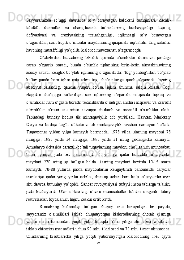 Sayyoramizda   so’nggi   davrlarda   ro’y   berayotgan   halokatli   toshqinlari,   kuchli-
talofatli   shamollar   va   chang-tuzonli   bo’ronlarning   kuchayganligi,   tuproq,
deflyasiyasi   va   eroziyasining   tezlashganligi,   iqlimdagi   ro’y   berayotgan
o’zgarishlar, nam tropik o’rmonlar maydonining qisqarishi oqibatidir. Eng xatarlisi
havoning musaffoligi yo’qolib, kislorod muvozanati o’zgarmoqda.
O’zbekiston   hududining   tekislik   qismida   o’simliklar   shimodan   janubga
qarab   o’zgarib   boradi,   bunda   o’simlik   tiplarining   birin-ketin   almashinuvining
asosiy   sababi   kenglik   bo’ylab   iqlimning   o’zgarishidir.  Tog’  yonbag’irlari   bo’ylab
ko’tarilganda   ham   iqlim   asta-sekin   tog’   cho’qqilariga   qarab   o’zgaradi.   Joyning
absolyut   balandligi   qancha   yuqori   bo’lsa,   iqlim   shuncha   salqin   keladi.   Tog’
etagidan   cho’qqiga   ko’tarilgan   sari   iqlimning   o’zgarishi   natijasida   tuproq   va
o’simliklar ham o’gzara boradi: tekisliklarda o’sadigan ancha issiqsevar va kserofit
o’simliklar   o’rnini   asta-sekin   sovuqqa   chidamli   va   mezofill   o’simliklar   oladi.
Tabiatdagi   bunday   hodisa   tik   mintaqaviylik   deb   yuritiladi.   Kavkaz,   Markaziy
Osiyo   va   boshqa   tog’li   o’lkalarda   tik   mintaqaviylik   ravshan   namoyon   bo’ladi.
Tuqayzorlar   yildan   yilga   kamayib   bormoqda.   1978   yilda   ularning   maydoni   78
ming.ga,   1983   yilda   34   ming.ga,   1992   yilda   31   ming   gektargacha   kamaydi.
Amudaryo deltasida daraxtli-bo’tali tuqaylarning maydoni cho’llashish munosabati
bilan   ayniqsa,   juda   tez   qisqarmoqda.   60-yillarga   qadar   hududda   to’qayzorlar
maydoni   270   ming   ga   bo’lgan   holda   ularning   maydoni   hozirda   10-15   marta
kamaydi.   70-80   yillarda   paxta   maydonlarini   kengaytirish   bahonasida   daryolar
uzanlariga   qadar   yangi   yerlar   ochildi,   shuning   uchun   ham   ko’p   to’qayzorlar   ayni
shu davrda butunlay yo’qoldi. Sanoat revolyusiyasi  tufayli inson tabiatga ta’sirini
juda   kuchaytirdi.   Ular   o’rtasidagi   o’zaro   munosabatlar   tubdan   o’zgardi,   tabiiy
resurslardan foydalanish hajmi keskin ortib ketdi.
Sanoatning   kislorodga   bo’lgan   ehtiyoji   orta   borayotgan   bir   paytda,
sayyoramiz   o’simliklari   ishlab   chiqarayotgan   kislorodlarning   chorak   qismiga
yaqini   inson   tomonidan   yoqib   yuborilmoqda.   Yana   yiliga   atmosfera   tarkibidan
ishlab chiqarish maqsadlari uchun 90 mln. t kislorod va 70 mln. t azot olinmoqda.
Olimlarning   hisoblaricha   yiliga   yoqib   yuborilayotgan   kislorodning   1%i   qayta
26 