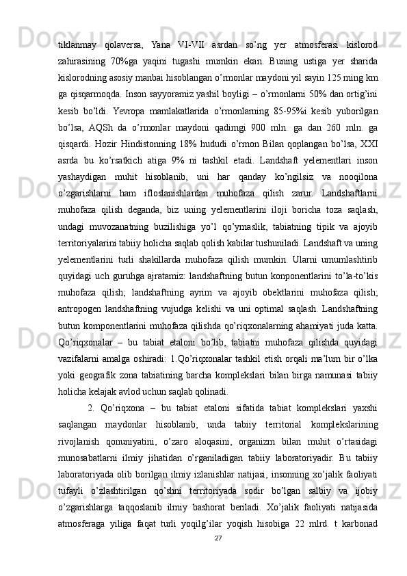 tiklanmay   qolaversa,   Yana   VI-VII   asrdan   so’ng   yer   atmosferasi   kislorod
zahirasining   70%ga   yaqini   tugashi   mumkin   ekan.   Buning   ustiga   yer   sharida
kislorodning asosiy manbai hisoblangan o’rmonlar maydoni yil sayin 125 ming km
ga qisqarmoqda. Inson sayyoramiz yashil boyligi – o’rmonlarni 50% dan ortig’ini
kesib   bo’ldi.   Yevropa   mamlakatlarida   o’rmonlarning   85-95%i   kesib   yuborilgan
bo’lsa,   AQSh   da   o’rmonlar   maydoni   qadimgi   900   mln.   ga   dan   260   mln.   ga
qisqardi.   Hozir   Hindistonning   18%   hududi   o’rmon   Bilan   qoplangan   bo’lsa,   XXI
asrda   bu   ko’rsatkich   atiga   9%   ni   tashkil   etadi.   Landshaft   yelementlari   inson
yashaydigan   muhit   hisoblanib,   uni   har   qanday   ko’ngilsiz   va   nooqilona
o’zgarishlarni   ham   ifloslanishlardan   muhofaza   qilish   zarur.   Landshaftlarni
muhofaza   qilish   deganda,   biz   uning   yelementlarini   iloji   boricha   toza   saqlash,
undagi   muvozanatning   buzilishiga   yo’l   qo’ymaslik,   tabiatning   tipik   va   ajoyib
territoriyalarini tabiiy holicha saqlab qolish kabilar tushuniladi. Landshaft va uning
yelementlarini   turli   shakillarda   muhofaza   qilish   mumkin.   Ularni   umumlashtirib
quyidagi   uch   guruhga   ajratamiz:   landshaftning   butun   konponentlarini   to’la-to’kis
muhofaza   qilish;   landshaftning   ayrim   va   ajoyib   obektlarini   muhofaza   qilish;
antropogen   landshaftning   vujudga   kelishi   va   uni   optimal   saqlash.   Landshaftning
butun komponentlarini muhofaza qilishda qo’riqxonalarning ahamiyati juda katta.
Qo’riqxonalar   –   bu   tabiat   etaloni   bo’lib,   tabiatni   muhofaza   qilishda   quyidagi
vazifalarni  amalga  oshiradi:  1.Qo’riqxonalar  tashkil  etish  orqali  ma’lum  bir  o’lka
yoki   geografik   zona   tabiatining   barcha   komplekslari   bilan   birga   namunasi   tabiiy
holicha kelajak avlod uchun saqlab qolinadi.
2.   Qo’riqxona   –   bu   tabiat   etaloni   sifatida   tabiat   komplekslari   yaxshi
saqlangan   maydonlar   hisoblanib,   unda   tabiiy   territorial   komplekslarining
rivojlanish   qonuniyatini,   o’zaro   aloqasini,   organizm   bilan   muhit   o’rtasidagi
munosabatlarni   ilmiy   jihatidan   o’rganiladigan   tabiiy   laboratoriyadir.   Bu   tabiiy
laboratoriyada   olib   borilgan   ilmiy   izlanishlar   natijasi,   insonning   xo’jalik   faoliyati
tufayli   o’zlashtirilgan   qo’shni   territoriyada   sodir   bo’lgan   salbiy   va   ijobiy
o’zgarishlarga   taqqoslanib   ilmiy   bashorat   beriladi.   Xo’jalik   faoliyati   natijasida
atmosferaga   yiliga   faqat   turli   yoqilg’ilar   yoqish   hisobiga   22   mlrd.   t   karbonad
27 