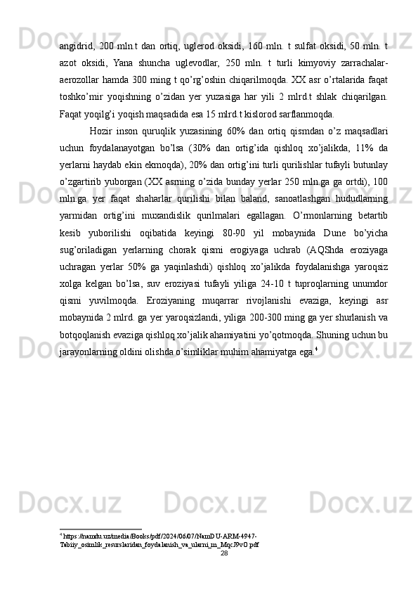 angidrid,   200   mln.t   dan   ortiq,   uglerod   oksidi,   160   mln.   t   sulfat   oksidi,   50   mln.   t
azot   oksidi,   Yana   shuncha   uglevodlar,   250   mln.   t   turli   kimyoviy   zarrachalar-
aerozollar  hamda 300 ming t qo’rg’oshin chiqarilmoqda. XX asr  o’rtalarida faqat
toshko’mir   yoqishning   o’zidan   yer   yuzasiga   har   yili   2   mlrd.t   shlak   chiqarilgan.
Faqat yoqilg’i yoqish maqsadida esa 15 mlrd.t kislorod sarflanmoqda.
Hozir   inson   quruqlik   yuzasining   60%   dan   ortiq   qismdan   o’z   maqsadlari
uchun   foydalanayotgan   bo’lsa   (30%   dan   ortig’ida   qishloq   xo’jalikda,   11%   da
yerlarni haydab ekin ekmoqda), 20% dan ortig’ini turli qurilishlar tufayli butunlay
o’zgartirib yuborgan (XX asrning o’zida bunday yerlar  250 mln.ga ga ortdi), 100
mln.ga   yer   faqat   shaharlar   qurilishi   bilan   baland,   sanoatlashgan   hududlarning
yarmidan   ortig’ini   muxandislik   qurilmalari   egallagan.   O’rmonlarning   betartib
kesib   yuborilishi   oqibatida   keyingi   80-90   yil   mobaynida   Dune   bo’yicha
sug’oriladigan   yerlarning   chorak   qismi   erogiyaga   uchrab   (AQShda   eroziyaga
uchragan   yerlar   50%   ga   yaqinlashdi)   qishloq   xo’jalikda   foydalanishga   yaroqsiz
xolga   kelgan   bo’lsa,   suv   eroziyasi   tufayli   yiliga   24-10   t   tuproqlarning   unumdor
qismi   yuvilmoqda.   Eroziyaning   muqarrar   rivojlanishi   evaziga,   keyingi   asr
mobaynida 2 mlrd. ga yer yaroqsizlandi, yiliga 200-300 ming ga yer shurlanish va
botqoqlanish evaziga qishloq xo’jalik ahamiyatini yo’qotmoqda. Shuning uchun bu
jarayonlarning oldini olishda o’simliklar muhim ahamiyatga ega. 4
4
 https://namdu.uz/media/Books/pdf/2024/06/07/NamDU-ARM-4947-
Tabiiy_osimlik_resurslaridan_foydalanish_va_ularni_m_MqcJ9vO.pdf
28 