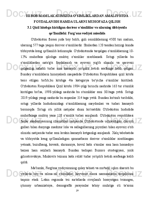 III BOB MAMLAKATIMIZDA O’SIMLIKLARDAN AMALIYOTDA
FOYDALANISH HAMDA ULARNI MUHOFAZA QILISH
3.1 Qizil kitobga kiritilgan dorivor o'simliklar va ularning tibbiyotda
qo'llanilishi: Farg’ona vodiysi misolida
O'zbekiston   florasi   juda   boy   bolib,   guli   osimliklarning   4500   turi   malum,
ularning 577 taga yaqini dorivor o'simlilardir. Shulardan 120 tasidan hozirgi kunda
tibbiyotda keng qo'llanilib kelinmqda. O'zbekistonda tarqalgan o'simliklarning 10-
12%   muhofaza   qilishga   muhtoj   o'simlilar   xisoblanadi.   So'ngi   yillarda   bu
o'simliklardan   nato'g'ri   foydalanish   va   ayovsiz   yig'ib   olinishi   va   qarovsiz
qolganligi   sababli   turlar   soni   kamayib,   yo'qolib   ketish   arafasiga   kelib   qolgan.
Bunday o'simliklarni himoyalash maqsadida O'zbekiston Respublikasi  qizil kitobi
tasis   etilgan   bo'lib,bu   kitobga   4ta   kategorya   bo'yicha   o'simlilar   kiritiladi.
O'zbekiston Respublikasi Qizil kitobi 1984-yilgi birinchi nashrida 163 tur o'simlik
kiritilgan   bo'lsa,   1998-yildagi   nashrida   bu   o'simliklar   soni   301taga   yetdi.   So'ngi
2019-yildagi yangi nashirda bu raqamlar 314 taga yetdi. Bundan ko'rinib turibdiki,
so'ngi   yillarda   hududimizdagi   o'simliklarning   maydonlari   va   turlari   kamayib
bormoqda.   So'ngi   o'n   yillik   natijalar   shuni   ko'rsatdiki   O'zbekiston   hududida
muhofazaga   muhtoj   yana   138   o'simlik   turlari   aniqlandi.   O'zbekiston   respublikasi
fanlar   akademyasining   izlanishlari   natijasida   O'zbekistonda   uchraydigon   chiroyli
gullari bilan dunyoga mashxur lola va sallagullarning piyozlari bilan ayovsiz o'rib
olinishi natijasida turlar soni keskin kamayib ketganligi aniqlandi. Xalq tabobatida
va   tibbiyotda   keng   qo'llaniladigon   qimmatbaxo   dorivor   o'simliklar   xisoblangan
yetmak,   buzulbang,   kovrak,   shirinmiya,   kovul   kabi   o'simlar   soni   ham   homashyo
bazasi   ham   sezilarli   kamaydi.   Bundan   tashqari   Buxoro   otostegiyasi,   yirik
giliostrovskiya, Minkivits teziumi kabi relikt  turlar yo'qolib ketish arafasiga kelib
qoldi.
Ma'lumki, Farg'ona vodiysimning qulay tabiati va mo'tadil iqlim sharoiti bu
yerlarda   boy   va   xilma-xil   o'simliklar,   hayvonot   olami   namunalarini   tarqalishini
taqozo   etadi.   Lekin   regionda   tez   sur'atlarda   rivojlanib   borayotgan   texnogen,
ijtimoiy   urbanizatsiya,   demografik   jarayonlar   tabiiy   muhitga   o'z   ta'sirini
29 