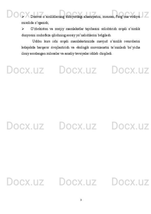  Dorivor o’simliklarning tibbiyotdagi ahamiyatini, xususan, Farg’ona vodiysi
misolida o’rganish;
 O’zbekiston   va   xorijiy   mamlakatlar   tajribasini   solishtirish   orqali   o’simlik
dunyosini muhofaza qilishning asosiy yo’nalishlarini belgilash.
Ushbu   kurs   ishi   orqali   mamlakatimizda   mavjud   o’simlik   resurslarini
kelajakda   barqaror   rivojlantirish   va   ekologik   muvozanatni   ta’minlash   bo’yicha
ilmiy asoslangan xulosalar va amaliy tavsiyalar ishlab chiqiladi.
3 