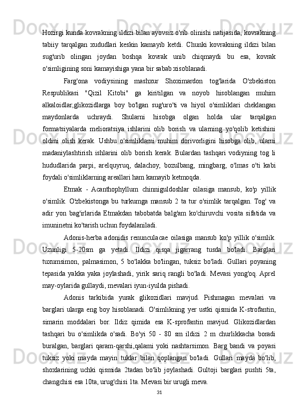 Hozirgi kunda kovrakning ildizi bilan ayovsiz o'rib olinishi natijasida, kovrakning
tabiiy   tarqalgan   xududlari   keskin   kamayib   ketdi.   Chunki   kovrakning   ildizi   bilan
sug'urib   olingan   joydan   boshqa   kovrak   unib   chiqmaydi   bu   esa,   kovrak
o'simligining soni kamayishiga yana bir sabab xisoblanadi.
Farg'ona   vodiysining   mashxur   Shoximardon   tog'larida   O'zbekiston
Respublikasi   "Qizil   Kitobi"   ga   kiritilgan   va   noyob   hisoblangan   muhim
alkaloidlar,glikozidlarga   boy   bo'lgan   sug'uro'ti   va   hiyol   o'simliklari   cheklangan
maydonlarda   uchraydi.   Shularni   hisobga   olgan   holda   ular   tarqalgan
formatsiyalarda   melioratsiya   ishlarini   olib   borish   va   ularning   yo'qolib   ketishini
oldini   olish   kerak.   Ushbu   o'simliklarni   muhim   dorivorligini   hisobga   olib,   ularni
madaniylashtirish   ishlarini   olib   borish   kerak.   Bulardan   tashqari   vodiyning   tog   li
hududlarida   parpi,   arelquyruq,   dalachoy,   bozulbang,   mingbarg,   o'lmas   o'ti   kabi
foydali o'simliklarning areallari ham kamayib ketmoqda.
Etmak   -   Acanthophyllum   chinniguldoshlar   oilasiga   mansub,   ko'p   yillik
o'simlik.   O'zbekistonga   bu   turkumga   mansub   2   ta   tur   o'simlik   tarqalgan.  Tog'   va
adir   yon   bag'irlarida   Etmakdan   tabobatda   balg'am   ko'chiruvchi   vosita   sifatida   va
imuninetni ko'tarish uchun foydalaniladi.
Adonis-herba   adonidis   renunculacae   oilasiga   mansub   ko'p   yillik   o'simlik.
Uzunligi   5-20sm   ga   yetadi.   Ildizi   qisqa   jigarrang   tusda   bo'ladi.   Barglari
tuxumsimon,   palmasimon,   5   bo'lakka   bo'lingan,   tuksiz   bo'ladi.   Gullari   poyaning
tepasida   yakka   yaka   joylashadi,   yirik   sariq   rangli   bo'ladi.   Mevasi   yong'oq.  Aprel
may-oylarida gullaydi, mevalari iyun-iyulda pishadi.
Adonis   tarkibida   yurak   glikozidlari   mavjud.   Pishmagan   mevalari   va
barglari   ularga   eng   boy   hisoblanadi.   O'simlikning   yer   ustki   qismida   K-strofantin,
simarin   moddalari   bor.   Ildiz   qimida   esa   K-sprofantin   mavjud.   Glikozidlardan
tashqari   bu   o'simlikda   o'sadi.   Bo'yi   50   -   80   sm   ildizi   2   m   churlikkacha   boradi
buralgan,   barglari   qaram-qarshi,qalami   yoki   nashtarsimon.   Barg   bandi   va   poyasi
tuksiz   yoki   mayda   mayin   tuklar   bilan   qoplangan   bo'ladi.   Gullari   mayda   bo'lib,
shoxlarining   uchki   qismida   2tadan   bo'lib   joylashadi.   Gultoji   barglari   pushti   5ta,
changchisi esa 10ta, urug'chisi 1ta. Mevasi bir urugli meva.
31 