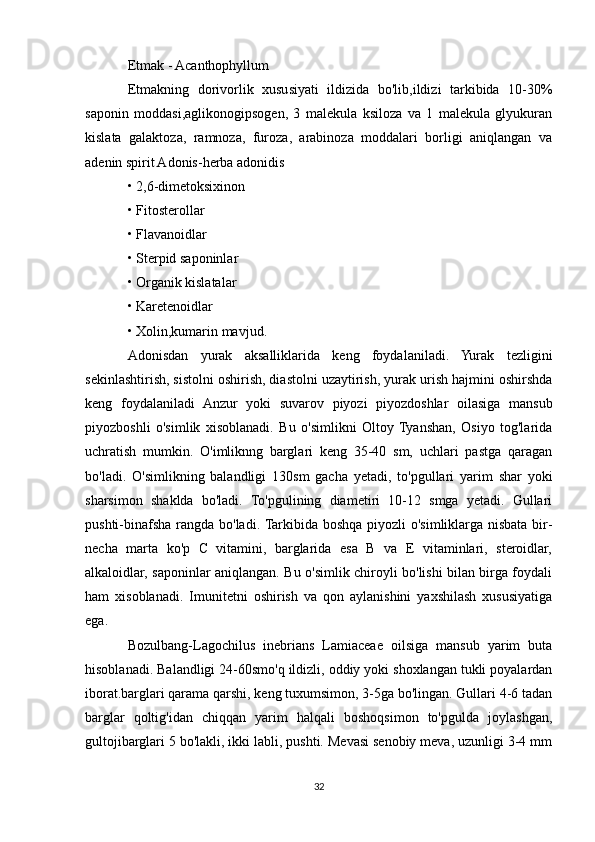 Etmak - Acanthophyllum
Etmakning   dorivorlik   xususiyati   ildizida   bo'lib,ildizi   tarkibida   10-30%
saponin   moddasi,aglikonogipsogen,   3   malekula   ksiloza   va   1   malekula   glyukuran
kislata   galaktoza,   ramnoza,   furoza,   arabinoza   moddalari   borligi   aniqlangan   va
adenin spirit Adonis-herba adonidis
• 2,6-dimetoksixinon
• Fitosterollar
• Flavanoidlar
• Sterpid saponinlar
• Organik kislatalar
• Karetenoidlar
• Xolin,kumarin mavjud.
Adonisdan   yurak   aksalliklarida   keng   foydalaniladi.   Yurak   tezligini
sekinlashtirish, sistolni oshirish, diastolni uzaytirish, yurak urish hajmini oshirshda
keng   foydalaniladi   Anzur   yoki   suvarov   piyozi   piyozdoshlar   oilasiga   mansub
piyozboshli   o'simlik   xisoblanadi.   Bu   o'simlikni   Oltoy   Tyanshan,   Osiyo   tog'larida
uchratish   mumkin.   O'imliknng   barglari   keng   35-40   sm,   uchlari   pastga   qaragan
bo'ladi.   O'simlikning   balandligi   130sm   gacha   yetadi,   to'pgullari   yarim   shar   yoki
sharsimon   shaklda   bo'ladi.   To'pgulining   diametiri   10-12   smga   yetadi.   Gullari
pushti-binafsha rangda bo'ladi. Tarkibida boshqa piyozli o'simliklarga nisbata bir-
necha   marta   ko'p   C   vitamini,   barglarida   esa   B   va   E   vitaminlari,   steroidlar,
alkaloidlar, saponinlar aniqlangan. Bu o'simlik chiroyli bo'lishi bilan birga foydali
ham   xisoblanadi.   Imunitetni   oshirish   va   qon   aylanishini   yaxshilash   xususiyatiga
ega.
Bozulbang-Lagochilus   inebrians   Lamiaceae   oilsiga   mansub   yarim   buta
hisoblanadi. Balandligi 24-60smo'q ildizli, oddiy yoki shoxlangan tukli poyalardan
iborat.barglari qarama qarshi, keng tuxumsimon, 3-5ga bo'lingan. Gullari 4-6 tadan
barglar   qoltig'idan   chiqqan   yarim   halqali   boshoqsimon   to'pgulda   joylashgan,
gultojibarglari 5 bo'lakli, ikki labli, pushti. Mevasi senobiy meva, uzunligi 3-4 mm
32 