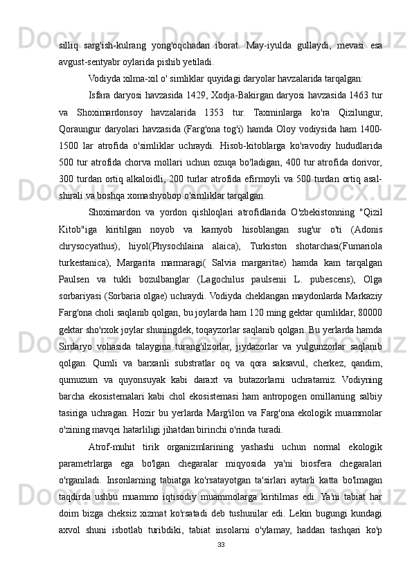 silliq   sarg'ish-kulrang   yong'oqchadan   iborat.   May-iyulda   gullaydi,   mevasi   esa
avgust-sentyabr oylarida pishib yetiladi.
Vodiyda xilma-xil o' simliklar quyidagi daryolar havzalarida tarqalgan:
Isfara daryosi havzasida 1429, Xodja-Bakirgan daryosi havzasida 1463 tur
va   Shoximardonsoy   havzalarida   1353   tur.   Taxminlarga   ko'ra   Qizilungur,
Qoraungur daryolari havzasida (Farg'ona tog'i) hamda Oloy vodiysida ham 1400-
1500   lar   atrofida   o'simliklar   uchraydi.   Hisob-kitoblarga   ko'ravodiy   hududlarida
500  tur   atrofida   chorva   mollari   uchun   ozuqa   bo'ladigan,   400  tur   atrofida  dorivor,
300 turdan ortiq alkaloidli, 200 turlar  atrofida efirmoyli va 500 turdan ortiq asal-
shirali va boshqa xomashyobop o'simliklar tarqalgan.
Shoximardon   va   yordon   qishloqlari   atrofidlarida   O'zbekistonning   "Qizil
Kitob"iga   kiritilgan   noyob   va   kamyob   hisoblangan   sug'ur   o'ti   (Adonis
chrysocyathus),   hiyol(Physochlaina   alaica),   Turkiston   shotarchasi(Fumariola
turkestanica),   Margarita   marmaragi(   Salvia   margaritae)   hamda   kam   tarqalgan
Paulsen   va   tukli   bozulbanglar   (Lagochilus   paulsenii   L.   pubescens),   Olga
sorbariyasi (Sorbaria olgae) uchraydi. Vodiyda cheklangan maydonlarda Markaziy
Farg'ona choli saqlanib qolgan, bu joylarda ham 120 ming gektar qumliklar, 80000
gektar sho'rxok joylar shuningdek, toqayzorlar saqlanib qolgan. Bu yerlarda hamda
Sirdaryo   vohasida   talaygina   turang'ilzorlar,   jiydazorlar   va   yulgunzorlar   saqlanib
qolgan.   Qumli   va   barxanli   substratlar   oq   va   qora   saksavul,   cherkez,   qandim,
qumuzum   va   quyonsuyak   kabi   daraxt   va   butazorlarni   uchratamiz.   Vodiyning
barcha   ekosistemalari   kabi   chol   ekosistemasi   ham   antropogen   omillarning   salbiy
tasiriga   uchragan.   Hozir   bu   yerlarda   Marg'ilon   va   Farg'ona   ekologik   muammolar
o'zining mavqei hatarliligi jihatdan birinchi o'rinda turadi.
Atrof-muhit   tirik   organizmlarining   yashashi   uchun   normal   ekologik
parametrlarga   ega   bo'lgan   chegaralar   miqyosida   ya'ni   biosfera   chegaralari
o'rganiladi.   Insonlarning   tabiatga   ko'rsatayotgan   ta'sirlari   aytarli   katta   bo'lmagan
taqdirda   ushbu   muammo   iqtisodiy   muammolarga   kiritilmas   edi.  Ya'ni   tabiat   har
doim   bizga   cheksiz   xizmat   ko'rsatadi   deb   tushunilar   edi.   Lekin   bugungi   kundagi
axvol   shuni   isbotlab   turibdiki,   tabiat   insolarni   o'ylamay,   haddan   tashqari   ko'p
33 