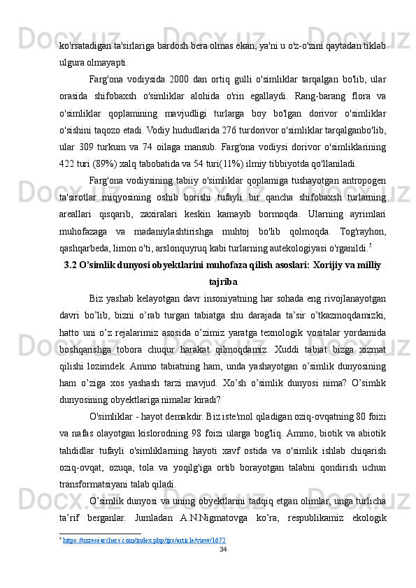 ko'rsatadigan ta'sirlariga bardosh bera olmas ekan, ya'ni u o'z-o'zini qaytadan tiklab
ulgura olmayapti.
Farg'ona   vodiysida   2000   dan   ortiq   gulli   o'simliklar   tarqalgan   bo'lib,   ular
orasida   shifobaxsh   o'simliklar   alohida   o'rin   egallaydi.   Rang-barang   flora   va
o'simliklar   qoplamining   mavjudligi   turlarga   boy   bo'lgan   dorivor   o'simliklar
o'sishini taqozo etadi. Vodiy hududlarida 276 turdorivor o'simliklar tarqalganbo'lib,
ular   309   turkum   va   74   oilaga   mansub.   Farg'ona   vodiysi   dorivor   o'simliklarining
422 turi (89%) xalq tabobatida va 54 turi(11%) ilmiy tibbiyotda qo'llaniladi.
Farg'ona  vodiysining   tabiiy  o'simliklar   qoplamiga   tushayotgan  antropogen
ta'sirotlar   miqyosining   oshib   borishi   tufayli   bir   qancha   shifobaxsh   turlarning
areallari   qisqarib,   zaxiralari   keskin   kamayib   bormoqda.   Ularning   ayrimlari
muhofazaga   va   madaniylashtirishga   muhtoj   bo'lib   qolmoqda.   Tog'rayhon,
qashqarbeda, limon o'ti, arslonquyruq kabi turlarning autekologiyasi o'rganildi. 5
3.2 O’simlik dunyosi obyektlarini muhofaza qilish asoslari: Xorijiy va milliy
tajriba
Biz yashab kelayotgan davr  insoniyatning  har  sohada eng rivojlanayotgan
davri   bo’lib,   bizni   o’rab   turgan   tabiatga   shu   darajada   ta’sir   o’tkazmoqdamizki,
hatto   uni   o’z   rejalarimiz   asosida   o’zimiz   yaratga   texnologik   vositalar   yordamida
boshqarishga   tobora   chuqur   harakat   qilmoqdamiz.   Xuddi   tabiat   bizga   xizmat
qilishi   lozimdek.  Ammo   tabiatning   ham,   unda   yashayotgan   o’simlik   dunyosining
ham   o’ziga   xos   yashash   tarzi   mavjud.   Xo’sh   o’simlik   dunyosi   nima?   O’simlik
dunyosining obyektlariga nimalar kiradi?
O'simliklar - hayot demakdir. Biz iste'mol qiladigan oziq-ovqatning 80 foizi
va   nafas   olayotgan   kislorodning   98   foizi   ularga   bog'liq.  Ammo,   biotik   va   abiotik
tahdidlar   tufayli   o'simliklarning   hayoti   xavf   ostida   va   o'simlik   ishlab   chiqarish
oziq-ovqat,   ozuqa,   tola   va   yoqilg'iga   ortib   borayotgan   talabni   qondirish   uchun
transformatsiyani talab qiladi.
O’simlik dunyosi va uning obyektlarini tadqiq etgan olimlar, unga turlicha
ta’rif   berganlar.   Jumladan   A.N.Nigmatovga   ko’ra,   respublikamiz   ekologik
5
  https://uzresearchers.com/index.php/ijrs/article/view/1672  
34 