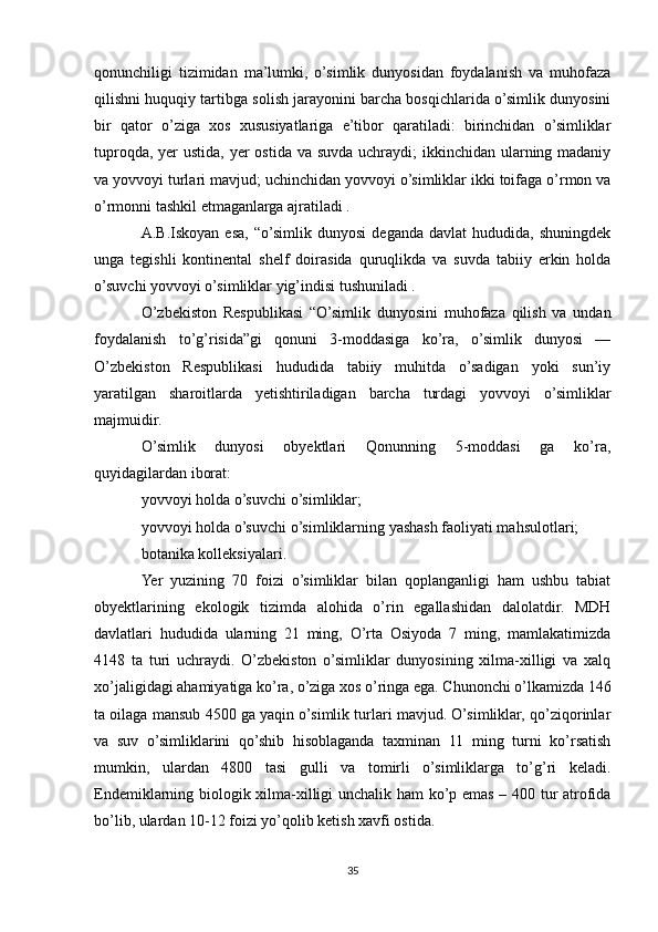 qonunchiligi   tizimidan   ma’lumki,   o’simlik   dunyosidan   foydalanish   va   muhofaza
qilishni huquqiy tartibga solish jarayonini barcha bosqichlarida o’simlik dunyosini
bir   qator   o’ziga   xos   xususiyatlariga   e’tibor   qaratiladi:   birinchidan   o’simliklar
tuproqda, yer ustida, yer ostida va suvda uchraydi;  ikkinchidan ularning madaniy
va yovvoyi turlari mavjud; uchinchidan yovvoyi o’simliklar ikki toifaga o’rmon va
o’rmonni tashkil etmaganlarga ajratiladi .
A.B.Iskoyan   esa,   “o’simlik  dunyosi   deganda   davlat   hududida,  shuningdek
unga   tegishli   kontinental   shelf   doirasida   quruqlikda   va   suvda   tabiiy   erkin   holda
o’suvchi yovvoyi o’simliklar yig’indisi tushuniladi .
O’zbekiston   Respublikasi   “O’simlik   dunyosini   muhofaza   qilish   va   undan
foydalanish   to’g’risida”gi   qonuni   3-moddasiga   ko’ra,   o’simlik   dunyosi   —
O’zbekiston   Respublikasi   hududida   tabiiy   muhitda   o’sadigan   yoki   sun’iy
yaratilgan   sharoitlarda   yetishtiriladigan   barcha   turdagi   yovvoyi   o’simliklar
majmuidir.
O’simlik   dunyosi   obyektlari   Qonunning   5-moddasi   ga   ko’ra,
quyidagilardan iborat:
yovvoyi holda o’suvchi o’simliklar;
yovvoyi holda o’suvchi o’simliklarning yashash faoliyati mahsulotlari;
botanika kolleksiyalari.
Yer   yuzining   70   foizi   o’simliklar   bilan   qoplanganligi   ham   ushbu   tabiat
obyektlarining   ekologik   tizimda   alohida   o’rin   egallashidan   dalolatdir.   MDH
davlatlari   hududida   ularning   21   ming,   O’rta   Osiyoda   7   ming,   mamlakatimizda
4148   ta   turi   uchraydi.   O’zbekiston   o’simliklar   dunyosining   xilma-xilligi   va   xalq
xo’jaligidagi ahamiyatiga ko’ra, o’ziga xos o’ringa ega. Chunonchi o’lkamizda 146
ta oilaga mansub 4500 ga yaqin o’simlik turlari mavjud. O’simliklar, qo’ziqorinlar
va   suv   o’simliklarini   qo’shib   hisoblaganda   taxminan   11   ming   turni   ko’rsatish
mumkin,   ulardan   4800   tasi   gulli   va   tomirli   o’simliklarga   to’g’ri   keladi.
Endemiklarning biologik xilma-xilligi unchalik ham ko’p emas – 400 tur atrofida
bo’lib, ulardan 10-12 foizi yo’qolib ketish xavfi ostida.
35 