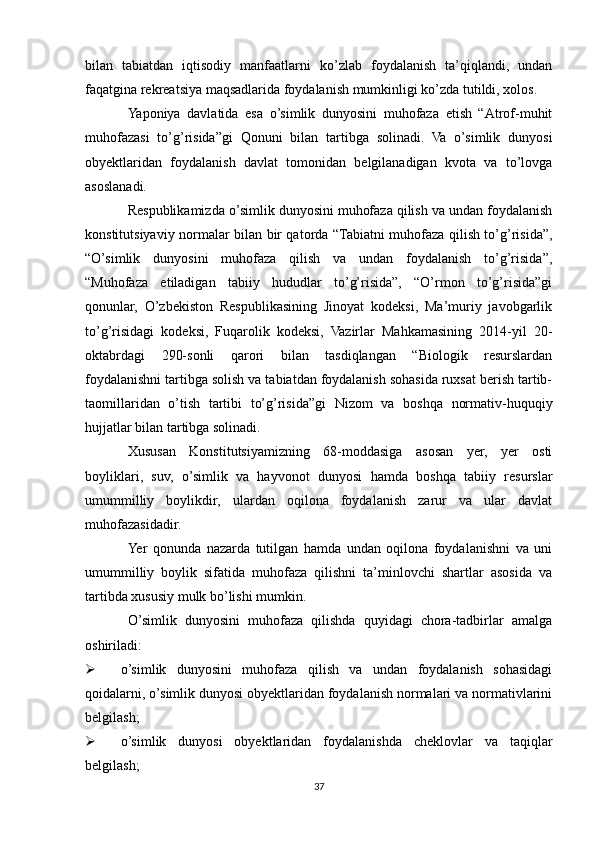 bilan   tabiatdan   iqtisodiy   manfaatlarni   ko’zlab   foydalanish   ta’qiqlandi,   undan
faqatgina rekreatsiya maqsadlarida foydalanish mumkinligi ko’zda tutildi, xolos.
Yaponiya   davlatida   esa   o’simlik   dunyosini   muhofaza   etish   “Atrof-muhit
muhofazasi   to’g’risida”gi   Qonuni   bilan   tartibga   solinadi.   Va   o’simlik   dunyosi
obyektlaridan   foydalanish   davlat   tomonidan   belgilanadigan   kvota   va   to’lovga
asoslanadi.
Respublikamizda o’simlik dunyosini muhofaza qilish va undan foydalanish
konstitutsiyaviy normalar bilan bir qatorda “Tabiatni muhofaza qilish to’g’risida”,
“O’simlik   dunyosini   muhofaza   qilish   va   undan   foydalanish   to’g’risida”,
“Muhofaza   etiladigan   tabiiy   hududlar   to’g’risida”,   “O’rmon   to’g’risida”gi
qonunlar,   O’zbekiston   Respublikasining   Jinoyat   kodeksi,   Ma’muriy   javobgarlik
to’g’risidagi   kodeksi,   Fuqarolik   kodeksi,   Vazirlar   Mahkamasining   2014-yil   20-
oktabrdagi   290-sonli   qarori   bilan   tasdiqlangan   “Biologik   resurslardan
foydalanishni tartibga solish va tabiatdan foydalanish sohasida ruxsat berish tartib-
taomillaridan   o’tish   tartibi   to’g’risida”gi   Nizom   va   boshqa   normativ-huquqiy
hujjatlar bilan tartibga solinadi.
Xususan   Konstitutsiyamizning   68-moddasiga   asosan   yer,   yer   osti
boyliklari,   suv,   o’simlik   va   hayvonot   dunyosi   hamda   boshqa   tabiiy   resurslar
umummilliy   boylikdir,   ulardan   oqilona   foydalanish   zarur   va   ular   davlat
muhofazasidadir.
Yer   qonunda   nazarda   tutilgan   hamda   undan   oqilona   foydalanishni   va   uni
umummilliy   boylik   sifatida   muhofaza   qilishni   ta’minlovchi   shartlar   asosida   va
tartibda xususiy mulk bo’lishi mumkin.
O’simlik   dunyosini   muhofaza   qilishda   quyidagi   chora-tadbirlar   amalga
oshiriladi:
 o’simlik   dunyosini   muhofaza   qilish   va   undan   foydalanish   sohasidagi
qoidalarni, o’simlik dunyosi obyektlaridan foydalanish normalari va normativlarini
belgilash;
 o’simlik   dunyosi   obyektlaridan   foydalanishda   cheklovlar   va   taqiqlar
belgilash;
37 