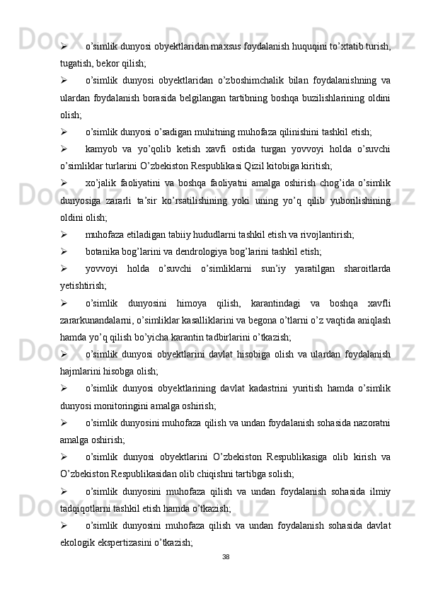  o’simlik dunyosi obyektlaridan maxsus foydalanish huquqini to’xtatib turish,
tugatish, bekor qilish;
 o’simlik   dunyosi   obyektlaridan   o’zboshimchalik   bilan   foydalanishning   va
ulardan foydalanish borasida belgilangan tartibning boshqa buzilishlarining oldini
olish;
 o’simlik dunyosi o’sadigan muhitning muhofaza qilinishini tashkil etish;
 kamyob   va   yo’qolib   ketish   xavfi   ostida   turgan   yovvoyi   holda   o’suvchi
o’simliklar turlarini O’zbekiston Respublikasi Qizil kitobiga kiritish;
 xo’jalik   faoliyatini   va   boshqa   faoliyatni   amalga   oshirish   chog’ida   o’simlik
dunyosiga   zararli   ta’sir   ko’rsatilishining   yoki   uning   yo’q   qilib   yuborilishining
oldini olish;
 muhofaza etiladigan tabiiy hududlarni tashkil etish va rivojlantirish;
 botanika bog’larini va dendrologiya bog’larini tashkil etish;
 yovvoyi   holda   o’suvchi   o’simliklarni   sun’iy   yaratilgan   sharoitlarda
yetishtirish;
 o’simlik   dunyosini   himoya   qilish,   karantindagi   va   boshqa   xavfli
zararkunandalarni, o’simliklar kasalliklarini va begona o’tlarni o’z vaqtida aniqlash
hamda yo’q qilish bo’yicha karantin tadbirlarini o’tkazish;
 o’simlik   dunyosi   obyektlarini   davlat   hisobiga   olish   va   ulardan   foydalanish
hajmlarini hisobga olish;
 o’simlik   dunyosi   obyektlarining   davlat   kadastrini   yuritish   hamda   o’simlik
dunyosi monitoringini amalga oshirish;
 o’simlik dunyosini muhofaza qilish va undan foydalanish sohasida nazoratni
amalga oshirish;
 o’simlik   dunyosi   obyektlarini   O’zbekiston   Respublikasiga   olib   kirish   va
O’zbekiston Respublikasidan olib chiqishni tartibga solish;
 o’simlik   dunyosini   muhofaza   qilish   va   undan   foydalanish   sohasida   ilmiy
tadqiqotlarni tashkil etish hamda o’tkazish;
 o’simlik   dunyosini   muhofaza   qilish   va   undan   foydalanish   sohasida   davlat
ekologik ekspertizasini o’tkazish;
38 
