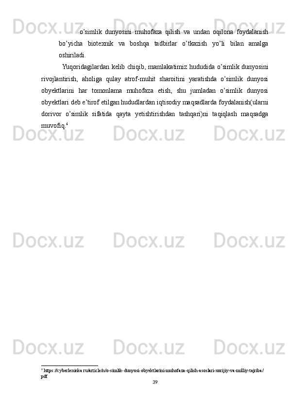 o’simlik   dunyosini   muhofaza   qilish   va   undan   oqilona   foydalanish
bo’yicha   biotexnik   va   boshqa   tadbirlar   o’tkazish   yo’li   bilan   amalga
oshiriladi.
Yuqoridagilardan kelib chiqib, mamlakatimiz hududida o’simlik dunyosini
rivojlantirish,   aholiga   qulay   atrof-muhit   sharoitini   yaratishda   o’simlik   dunyosi
obyektlarini   har   tomonlama   muhofaza   etish,   shu   jumladan   o’simlik   dunyosi
obyektlari deb e’tirof etilgan hududlardan iqtisodiy maqsadlarda foydalanish(ularni
dorivor   o’simlik   sifatida   qayta   yetishtirishdan   tashqari)ni   taqiqlash   maqsadga
muvofiq. 6
6
 https://cyberleninka.ru/article/n/o-simlik-dunyosi-obyektlarini-muhofaza-qilish-asoslari-xorijiy-va-milliy-tajriba/
pdf
39 