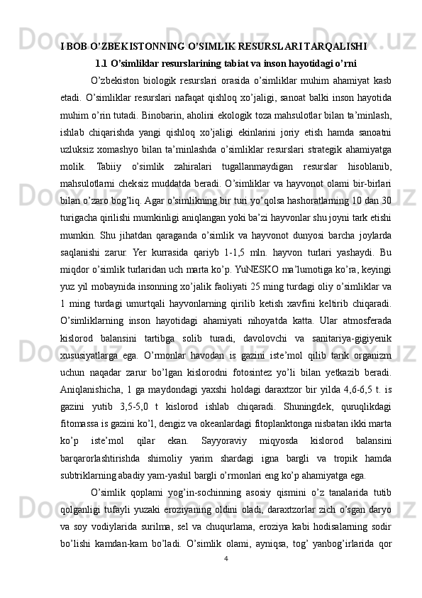 I BOB O’ZBEKISTONNING O’SIMLIK RESURSLARI TARQALISHI
1.1 O’simliklar resurslarining tabiat va inson hayotidagi o’rni
O’zbekiston   biologik   resurslari   orasida   o’simliklar   muhim   ahamiyat   kasb
etadi.  O’simliklar   resurslari   nafaqat   qishloq   xo’jaligi,  sanoat   balki   inson   hayotida
muhim o’rin tutadi. Binobarin, aholini ekologik toza mahsulotlar bilan ta’minlash,
ishlab   chiqarishda   yangi   qishloq   xo’jaligi   ekinlarini   joriy   etish   hamda   sanoatni
uzluksiz   xomashyo   bilan   ta’minlashda   o’simliklar   resurslari   strategik   ahamiyatga
molik.   Tabiiy   o’simlik   zahiralari   tugallanmaydigan   resurslar   hisoblanib,
mahsulotlarni  cheksiz  muddatda beradi.  O’simliklar  va  hayvonot  olami   bir-birlari
bilan o’zaro bog’liq. Agar o’simlikning bir turi yo’qolsa hashoratlarning 10 dan 30
turigacha qirilishi mumkinligi aniqlangan yoki ba’zi hayvonlar shu joyni tark etishi
mumkin.   Shu   jihatdan   qaraganda   o’simlik   va   hayvonot   dunyosi   barcha   joylarda
saqlanishi   zarur.   Yer   kurrasida   qariyb   1-1,5   mln.   hayvon   turlari   yashaydi.   Bu
miqdor o’simlik turlaridan uch marta ko’p. YuNESKO ma’lumotiga ko’ra, keyingi
yuz yil mobaynida insonning xo’jalik faoliyati 25 ming turdagi oliy o’simliklar va
1   ming   turdagi   umurtqali   hayvonlarning   qirilib   ketish   xavfini   keltirib   chiqaradi.
O’simliklarning   inson   hayotidagi   ahamiyati   nihoyatda   katta.   Ular   atmosferada
kislorod   balansini   tartibga   solib   turadi,   davolovchi   va   sanitariya-gigiyenik
xususiyatlarga   ega.   O’rmonlar   havodan   is   gazini   iste’mol   qilib   tarik   organizm
uchun   naqadar   zarur   bo’lgan   kislorodni   fotosintez   yo’li   bilan   yetkazib   beradi.
Aniqlanishicha,   1   ga   maydondagi   yaxshi   holdagi   daraxtzor   bir   yilda   4,6-6,5   t.   is
gazini   yutib   3,5-5,0   t   kislorod   ishlab   chiqaradi.   Shuningdek,   quruqlikdagi
fitomassa is gazini ko’l, dengiz va okeanlardagi fitoplanktonga nisbatan ikki marta
ko’p   iste’mol   qilar   ekan.   Sayyoraviy   miqyosda   kislorod   balansini
barqarorlashtirishda   shimoliy   yarim   shardagi   igna   bargli   va   tropik   hamda
subtriklarning abadiy yam-yashil bargli o’rmonlari eng ko’p ahamiyatga ega.
O’simlik   qoplami   yog’in-sochinning   asosiy   qismini   o’z   tanalarida   tutib
qolganligi   tufayli   yuzaki   eroziyaning   oldini   oladi,   daraxtzorlar   zich   o’sgan   daryo
va   soy   vodiylarida   surilma,   sel   va   chuqurlama,   eroziya   kabi   hodisalarning   sodir
bo’lishi   kamdan-kam   bo’ladi.   O’simlik   olami,   ayniqsa,   tog’  yanbog’irlarida   qor
4 