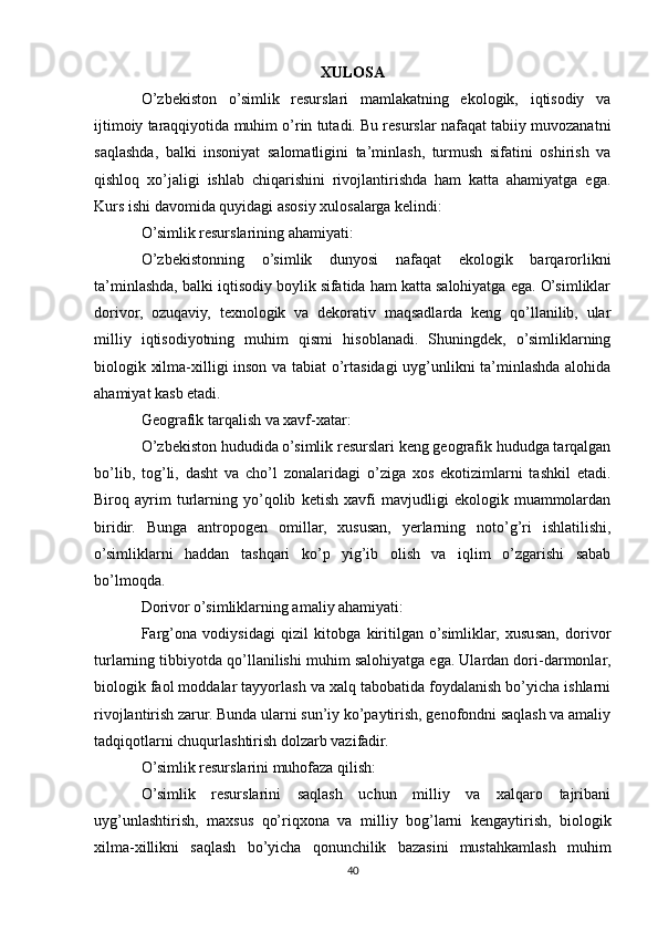 XULOSA
O’zbekiston   o’simlik   resurslari   mamlakatning   ekologik,   iqtisodiy   va
ijtimoiy taraqqiyotida muhim o’rin tutadi. Bu resurslar nafaqat tabiiy muvozanatni
saqlashda,   balki   insoniyat   salomatligini   ta’minlash,   turmush   sifatini   oshirish   va
qishloq   xo’jaligi   ishlab   chiqarishini   rivojlantirishda   ham   katta   ahamiyatga   ega.
Kurs ishi davomida quyidagi asosiy xulosalarga kelindi:
O’simlik resurslarining ahamiyati:
O’zbekistonning   o’simlik   dunyosi   nafaqat   ekologik   barqarorlikni
ta’minlashda, balki iqtisodiy boylik sifatida ham katta salohiyatga ega. O’simliklar
dorivor,   ozuqaviy,   texnologik   va   dekorativ   maqsadlarda   keng   qo’llanilib,   ular
milliy   iqtisodiyotning   muhim   qismi   hisoblanadi.   Shuningdek,   o’simliklarning
biologik xilma-xilligi inson va tabiat o’rtasidagi uyg’unlikni ta’minlashda alohida
ahamiyat kasb etadi.
Geografik tarqalish va xavf-xatar:
O’zbekiston hududida o’simlik resurslari keng geografik hududga tarqalgan
bo’lib,   tog’li,   dasht   va   cho’l   zonalaridagi   o’ziga   xos   ekotizimlarni   tashkil   etadi.
Biroq   ayrim   turlarning   yo’qolib   ketish   xavfi   mavjudligi   ekologik   muammolardan
biridir.   Bunga   antropogen   omillar,   xususan,   yerlarning   noto’g’ri   ishlatilishi,
o’simliklarni   haddan   tashqari   ko’p   yig’ib   olish   va   iqlim   o’zgarishi   sabab
bo’lmoqda.
Dorivor o’simliklarning amaliy ahamiyati:
Farg’ona   vodiysidagi   qizil   kitobga   kiritilgan   o’simliklar,   xususan,   dorivor
turlarning tibbiyotda qo’llanilishi muhim salohiyatga ega. Ulardan dori-darmonlar,
biologik faol moddalar tayyorlash va xalq tabobatida foydalanish bo’yicha ishlarni
rivojlantirish zarur. Bunda ularni sun’iy ko’paytirish, genofondni saqlash va amaliy
tadqiqotlarni chuqurlashtirish dolzarb vazifadir.
O’simlik resurslarini muhofaza qilish:
O’simlik   resurslarini   saqlash   uchun   milliy   va   xalqaro   tajribani
uyg’unlashtirish,   maxsus   qo’riqxona   va   milliy   bog’larni   kengaytirish,   biologik
xilma-xillikni   saqlash   bo’yicha   qonunchilik   bazasini   mustahkamlash   muhim
40 