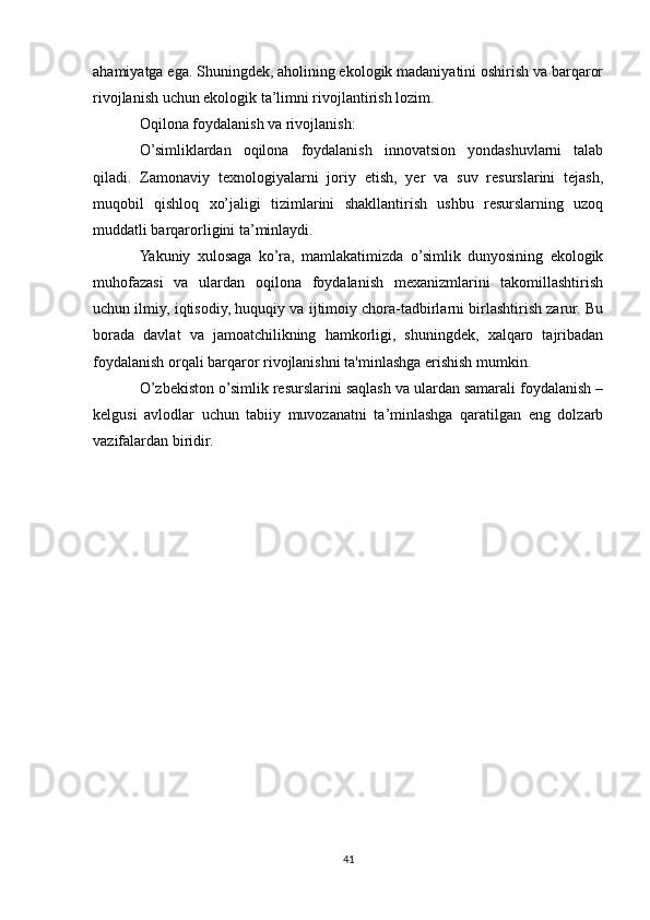 ahamiyatga ega. Shuningdek, aholining ekologik madaniyatini oshirish va barqaror
rivojlanish uchun ekologik ta’limni rivojlantirish lozim.
Oqilona foydalanish va rivojlanish:
O’simliklardan   oqilona   foydalanish   innovatsion   yondashuvlarni   talab
qiladi.   Zamonaviy   texnologiyalarni   joriy   etish,   yer   va   suv   resurslarini   tejash,
muqobil   qishloq   xo’jaligi   tizimlarini   shakllantirish   ushbu   resurslarning   uzoq
muddatli barqarorligini ta’minlaydi.
Yakuniy   xulosaga   ko’ra,   mamlakatimizda   o’simlik   dunyosining   ekologik
muhofazasi   va   ulardan   oqilona   foydalanish   mexanizmlarini   takomillashtirish
uchun ilmiy, iqtisodiy, huquqiy va ijtimoiy chora-tadbirlarni birlashtirish zarur. Bu
borada   davlat   va   jamoatchilikning   hamkorligi,   shuningdek,   xalqaro   tajribadan
foydalanish orqali barqaror rivojlanishni ta'minlashga erishish mumkin.
O’zbekiston o’simlik resurslarini saqlash va ulardan samarali foydalanish –
kelgusi   avlodlar   uchun   tabiiy   muvozanatni   ta’minlashga   qaratilgan   eng   dolzarb
vazifalardan biridir.
41 