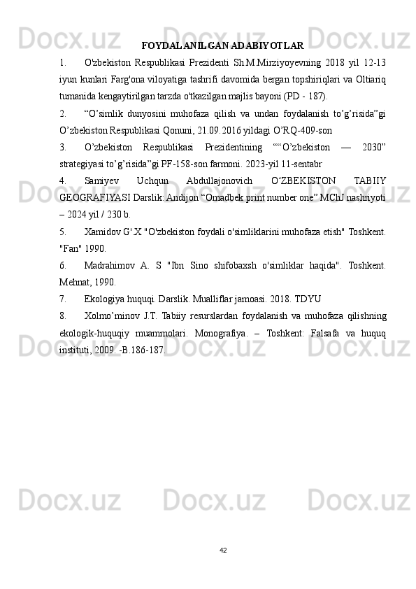 FOYDALANILGAN ADABIYOTLAR
1. O'zbekiston   Respublikasi   Prezidenti   Sh.M.Mirziyoyevning   2018   yil   12-13
iyun kunlari Farg'ona viloyatiga tashrifi davomida bergan topshiriqlari va Oltiariq
tumanida kengaytirilgan tarzda o'tkazilgan majlis bayoni (PD - 187).
2. “O’simlik   dunyosini   muhofaza   qilish   va   undan   foydalanish   to’g’risida”gi
O’zbekiston Respublikasi Qonuni, 21.09.2016 yildagi O’RQ-409-son
3. O’zbekiston   Respublikasi   Prezidentining   ““O’zbekiston   —   2030”
strategiyasi to’g’risida”gi PF-158-son farmoni. 2023-yil 11-sentabr
4. Samiyev   Uchqun   Abdullajonovich   O ZBEKISTON   TABIIYʻ
GEOGRAFIYASI Darslik: Andijon “Omadbek print number one” MChJ nashriyoti
– 2024 yil / 230 b.
5. Xamidov G'.X "O'zbekiston foydali o'simliklarini muhofaza etish" Toshkent.
"Fan" 1990.
6. Madrahimov   A.   S   "Ibn   Sino   shifobaxsh   o'simliklar   haqida".   Toshkent.
Mehnat, 1990.
7. Ekologiya huquqi. Darslik. Mualliflar jamoasi. 2018. TDYU
8. Xolmo’minov   J.T.   Tabiiy   resurslardan   foydalanish   va   muhofaza   qilishning
ekologik-huquqiy   muammolari.   Monografiya.   –   Toshkent:   Falsafa   va   huquq
instituti, 2009. -B.186-187.
42 