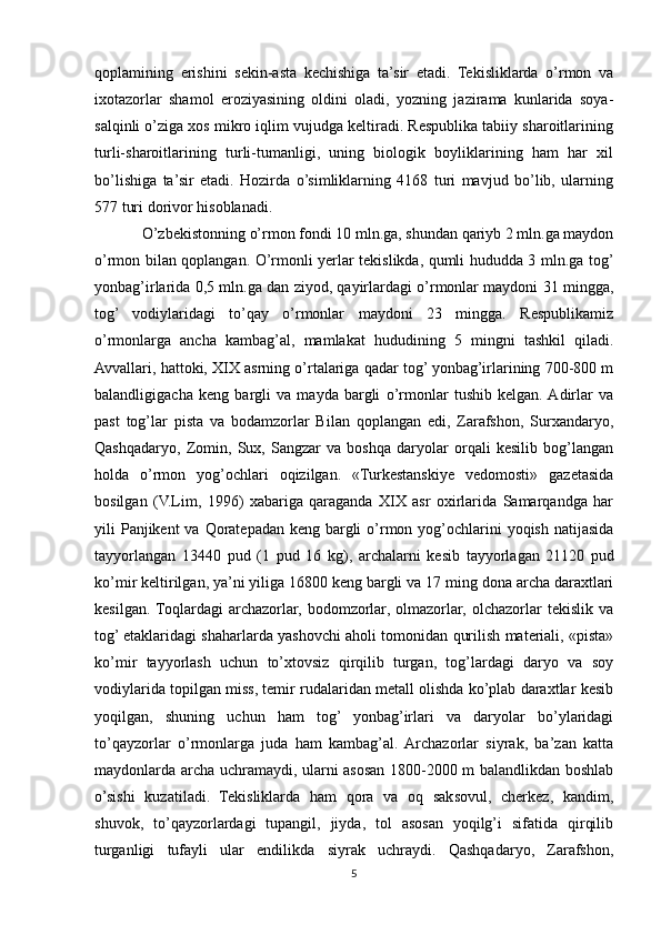 qoplamining   erishini   sekin-asta   kechishiga   ta’sir   etadi.   Tekisliklarda   o’rmon   va
ixotazorlar   shamol   eroziyasining   oldini   oladi,   yozning   jazirama   kunlarida   soya-
salqinli o’ziga xos mikro iqlim vujudga keltiradi. Respublika tabiiy sharoitlarining
turli-sharoitlarining   turli-tumanligi,   uning   biologik   boyliklarining   ham   har   xil
bo’lishiga   ta’sir   etadi.   Hozirda   o’simliklarning   4168   turi   mavjud   bo’lib,   ularning
577 turi dorivor hisoblanadi.
O’zbekistonning o’rmon fondi 10 mln.ga, shundan qariyb 2 mln.ga maydon
o’rmon bilan qoplangan. O’rmonli yerlar tekislikda, qumli hududda 3 mln.ga tog’
yonbag’irlarida 0,5 mln.ga dan ziyod, qayirlardagi o’rmonlar maydoni 31 mingga,
tog’   vodiylaridagi   to’qay   o’rmonlar   maydoni   23   mingga.   Respublikamiz
o’rmonlarga   ancha   kambag’al,   mamlakat   hududining   5   mingni   tashkil   qiladi.
Avvallari, hattoki, XIX asrning o’rtalariga qadar tog’ yonbag’irlarining 700-800 m
balandligigacha   keng   bargli   va   mayda   bargli   o’rmonlar   tushib   kelgan.  Adirlar   va
past   tog’lar   pista   va   bodamzorlar   Bilan   qoplangan   edi,   Zarafshon,   Surxandaryo,
Qashqadaryo,   Zomin,   Sux,   Sangzar   va   boshqa   daryolar   orqali   kesilib   bog’langan
holda   o’rmon   yog’ochlari   oqizilgan.   «Turkestanskiye   vedomosti»   gazetasida
bosilgan   (V.Lim,   1996)   xabariga   qaraganda   XIX   asr   oxirlarida   Samarqandga   har
yili  Panjikent  va  Qoratepadan  keng bargli  o’rmon yog’ochlarini  yoqish  natijasida
tayyorlangan   13440   pud   (1   pud   16   kg),   archalarni   kesib   tayyorlagan   21120   pud
ko’mir keltirilgan, ya’ni yiliga 16800 keng bargli va 17 ming dona archa daraxtlari
kesilgan.  Toqlardagi   archazorlar,   bodomzorlar,   olmazorlar,   olchazorlar   tekislik   va
tog’ etaklaridagi shaharlarda yashovchi aholi tomonidan qurilish materiali, «pista»
ko’mir   tayyorlash   uchun   to’xtovsiz   qirqilib   turgan,   tog’lardagi   daryo   va   soy
vodiylarida topilgan miss, temir rudalaridan metall olishda ko’plab daraxtlar kesib
yoqilgan,   shuning   uchun   ham   tog’   yonbag’irlari   va   daryolar   bo’ylaridagi
to’qayzorlar   o’rmonlarga   juda   ham   kambag’al.  Archazorlar   siyrak,   ba’zan   katta
maydonlarda archa uchramaydi, ularni asosan 1800-2000 m balandlikdan boshlab
o’sishi   kuzatiladi.   Tekisliklarda   ham   qora   va   oq   saksovul,   cherkez,   kandim,
shuvok,   to’qayzorlardagi   tupangil,   jiyda,   tol   asosan   yoqilg’i   sifatida   qirqilib
turganligi   tufayli   ular   endilikda   siyrak   uchraydi.   Qashqadaryo,   Zarafshon,
5 